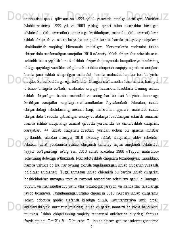 tomonidan   qabul   qilingan   va   1995   yil   1   yanvarda   amalga   kiritilgan,   Vazirlar
Mahkamasining   1999   yil   va   2003   yildagi   qarori   bilan   tuzatishlar   kiritilgan
«Mahsulot   (ish,   xizmatlar)   tannarxiga   kiritiladigan,   mahsulot   (ish,   xizmat)   larni
ishlab   chiqarish   va   sotish   bo’yicha   xarajatlar   tarkibi   hamda   moliyaviy   natijalarni
shakllantirish   xaqidagi   Nizom»da   keltirilgan.   Korxonalarda   mahsulot   ishlab
chiqarishda sarflanadigan xarajatlar 2010 «Asosiy ishlab chiqarish» schetida asta-
sekinlik   bilan   yig’ilib   boradi.   Ishlab   chiqarish   jarayonida   buxgalteriya   hisobining
oldiga quyidagi vazifalar belgilanadi: -ishlab chiqarish xaqiqiy xajmlarni aniqlash
bunda   jami   ishlab   chiqarilgan   mahsulot,   hamda   mahsulot   har   bir   turi   bo’yicha
miqdor  ko’rsatkichlarga ega bo’linadi. Olingan ma’lumotlar  ham natura, ham pul
o’lchov   birligida   bo’ladi;   -mahsulot   xaqiqiy   tannarxini   hisoblash.   Buning   uchun
ishlab   chiqarilgan   barcha   mahsulot   va   uning   har   bir   turi   bo’yicha   tannarxga
kiritilgan   xarajatlar   xaqidagi   ma’lumotlardan   foydalaniladi.   Masalan,   ishlab
chiqarishdagi   ishchilarning   mehnat   haqi,   materiallar   qiymati,   mahsulot   ishlab
chiqarishda   bevosita   qatnashgan   asosiy   vositalarga   hisoblangan   eskirish   summasi
hamda   ishlab   chiqarishga   xizmat   qiluvchi   yordamchi   va   umumishlab   chiqarish
xarajatlari.   44   Ishlab   chiqarish   hisobini   yuritish   uchun   bir   qancha   schetlar
qo’llanilib,   ulardan   asosiysi   2010   «Asosiy   ishlab   chiqarish»   aktiv   schetidir.
Mazkur   schet   yordamida   ishlab   chiqarish   umumiy   hajmi   aniqlandi.   Mahsulot
tayyor   bo’lganidagi   so’ng   esa,   2010   scheti   kretidan   2800   «Tayyor   mahsulot»
schetining debetiga o’tkaziladi. Mahsulot ishlab chiqarish texnologiyasi murakkab,
hamda uzlukiz bo’lsa, har oyning oxirida tugallanmagan ishlab chiqarish yuzasida
qoldiqlar   aniqlanadi.   Tugallanmagan   ishlab   chiqarish   bu   barcha   ishlab   chiqarish
boskichlaridan   utmagan   texnika   nazorati   tomonidan   tekshiruv   qabul   qilinmagan
buyum   va   mahsulotlardir,   ya’ni   ular   texnologik   jarayon   va   standartlar   talablariga
javob   bermaydi.   Tugallanmagan   ishlab   chiqarish   2010   «Asosiy   ishlab   chiqarish»
scheti   debetida   qoldiq   siafatida   hisobga   olinib,   inventarizatsiya   usuli   orqali
aniqlanishi  yoki  normativ (reja)dagi ishlab chiqarish tannarxi  bo’yicha baholnishi
mumkin.   Ishlab   chiqarishning   xaqiqiy   tannarxini   aniqlashda   quyidagi   formula
foydalaniladi. T = X + B – O bu erda: T – ishlab chiqarilgan mahsulotning tannarxi
9 