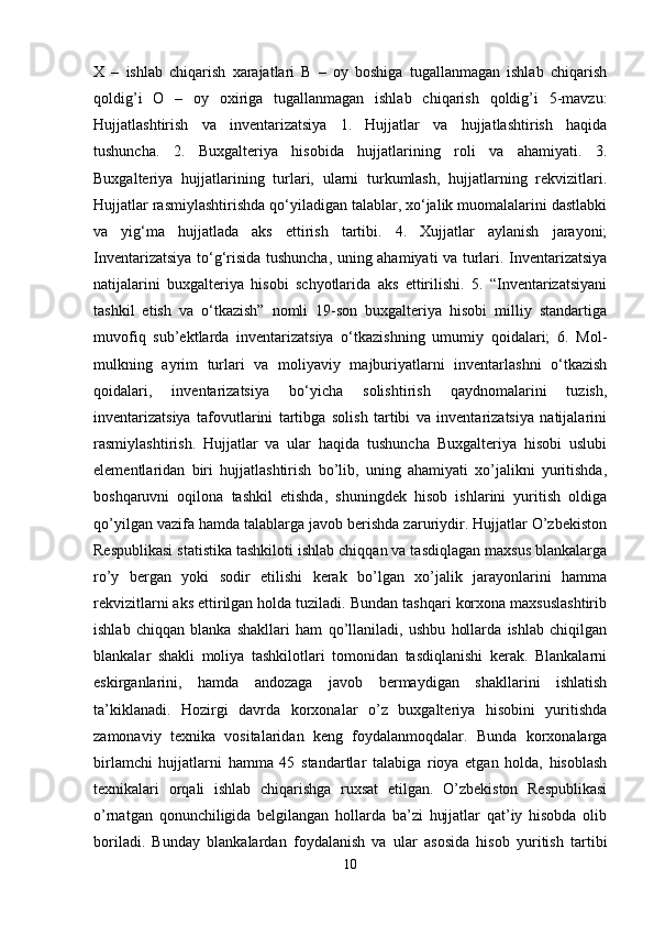 X   –   ishlab   chiqarish   xarajatlari   B   –   oy   boshiga   tugallanmagan   ishlab   chiqarish
qoldig’i   O   –   oy   oxiriga   tugallanmagan   ishlab   chiqarish   qoldig’i   5-mavzu:
Hujjatlashtirish   va   inventarizatsiya   1.   Hujjatlar   va   hujjatlashtirish   haqida
tushuncha.   2.   Buxgalteriya   hisobida   hujjatlarining   roli   va   ahamiyati.   3.
Buxgalteriya   hujjatlarining   turlari,   ularni   turkumlash,   hujjatlarning   rekvizitlari.
Hujjatlar rasmiylashtirishda qo‘yiladigan talablar, xo‘jalik muomalalarini dastlabki
va   yig‘ma   hujjatlada   aks   ettirish   tartibi.   4.   Xujjatlar   aylanish   jarayoni;
Inventarizatsiya to‘g‘risida tushuncha, uning ahamiyati va turlari. Inventarizatsiya
natijalarini   buxgalteriya   hisobi   schyotlarida   aks   ettirilishi.   5.   “Inventarizatsiyani
tashkil   etish   va   o‘tkazish”   nomli   19-son   buxgalteriya   hisobi   milliy   standartiga
muvofiq   sub’ektlarda   inventarizatsiya   o‘tkazishning   umumiy   qoidalari;   6.   Mol-
mulkning   ayrim   turlari   va   moliyaviy   majburiyatlarni   inventarlashni   o‘tkazish
qoidalari,   inventarizatsiya   bo‘yicha   solishtirish   qaydnomalarini   tuzish,
inventarizatsiya   tafovutlarini   tartibga   solish   tartibi   va   inventarizatsiya   natijalarini
rasmiylashtirish.   Hujjatlar   va   ular   haqida   tushuncha   Buxgalteriya   hisobi   uslubi
elementlaridan   biri   hujjatlashtirish   bo’lib,   uning   ahamiyati   xo’jalikni   yuritishda,
boshqaruvni   oqilona   tashkil   etishda,   shuningdek   hisob   ishlarini   yuritish   oldiga
qo’yilgan vazifa hamda talablarga javob berishda zaruriydir. Hujjatlar O’zbekiston
Respublikasi statistika tashkiloti ishlab chiqqan va tasdiqlagan maxsus blankalarga
ro’y   bergan   yoki   sodir   etilishi   kerak   bo’lgan   xo’jalik   jarayonlarini   hamma
rekvizitlarni aks ettirilgan holda tuziladi. Bundan tashqari korxona maxsuslashtirib
ishlab   chiqqan   blanka   shakllari   ham   qo’llaniladi,   ushbu   hollarda   ishlab   chiqilgan
blankalar   shakli   moliya   tashkilotlari   tomonidan   tasdiqlanishi   kerak.   Blankalarni
eskirganlarini,   hamda   andozaga   javob   bermaydigan   shakllarini   ishlatish
ta’kiklanadi.   Hozirgi   davrda   korxonalar   o’z   buxgalteriya   hisobini   yuritishda
zamonaviy   texnika   vositalaridan   keng   foydalanmoqdalar.   Bunda   korxonalarga
birlamchi   hujjatlarni   hamma   45   standartlar   talabiga   rioya   etgan   holda,   hisoblash
texnikalari   orqali   ishlab   chiqarishga   ruxsat   etilgan.   O’zbekiston   Respublikasi
o’rnatgan   qonunchiligida   belgilangan   hollarda   ba’zi   hujjatlar   qat’iy   hisobda   olib
boriladi.   Bunday   blankalardan   foydalanish   va   ular   asosida   hisob   yuritish   tartibi
10 