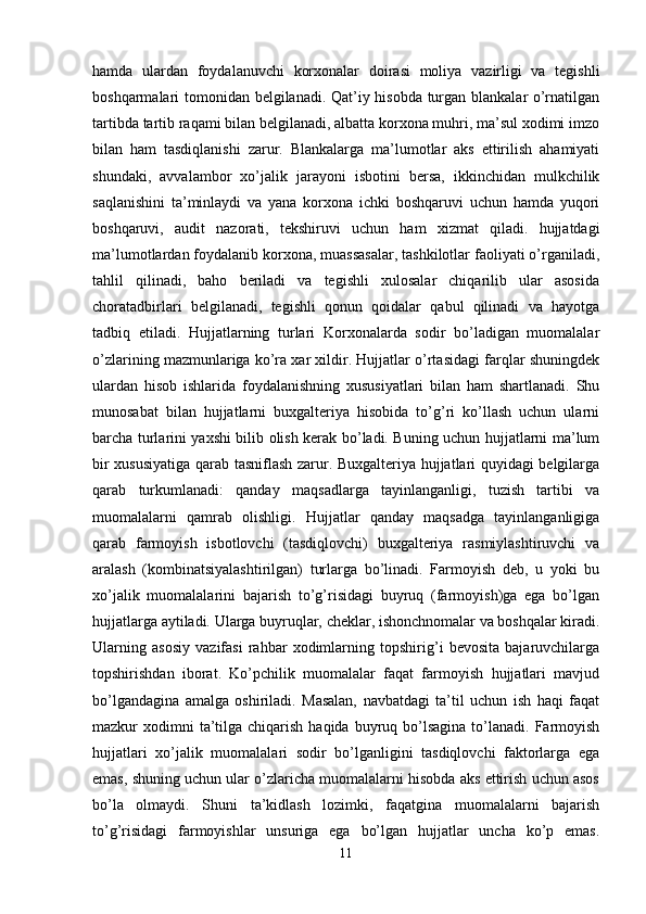 hamda   ulardan   foydalanuvchi   korxonalar   doirasi   moliya   vazirligi   va   tegishli
boshqarmalari tomonidan belgilanadi. Qat’iy hisobda turgan blankalar o’rnatilgan
tartibda tartib raqami bilan belgilanadi, albatta korxona muhri, ma’sul xodimi imzo
bilan   ham   tasdiqlanishi   zarur.   Blankalarga   ma’lumotlar   aks   ettirilish   ahamiyati
shundaki,   avvalambor   xo’jalik   jarayoni   isbotini   bersa,   ikkinchidan   mulkchilik
saqlanishini   ta’minlaydi   va   yana   korxona   ichki   boshqaruvi   uchun   hamda   yuqori
boshqaruvi,   audit   nazorati,   tekshiruvi   uchun   ham   xizmat   qiladi.   hujjatdagi
ma’lumotlardan foydalanib korxona, muassasalar, tashkilotlar faoliyati o’rganiladi,
tahlil   qilinadi,   baho   beriladi   va   tegishli   xulosalar   chiqarilib   ular   asosida
choratadbirlari   belgilanadi,   tegishli   qonun   qoidalar   qabul   qilinadi   va   hayotga
tadbiq   etiladi.   Hujjatlarning   turlari   Korxonalarda   sodir   bo’ladigan   muomalalar
o’zlarining mazmunlariga ko’ra xar xildir. Hujjatlar o’rtasidagi farqlar shuningdek
ulardan   hisob   ishlarida   foydalanishning   xususiyatlari   bilan   ham   shartlanadi.   Shu
munosabat   bilan   hujjatlarni   buxgalteriya   hisobida   to’g’ri   ko’llash   uchun   ularni
barcha turlarini yaxshi bilib olish kerak bo’ladi. Buning uchun hujjatlarni ma’lum
bir xususiyatiga qarab tasniflash zarur. Buxgalteriya hujjatlari quyidagi belgilarga
qarab   turkumlanadi:   qanday   maqsadlarga   tayinlanganligi,   tuzish   tartibi   va
muomalalarni   qamrab   olishligi.   Hujjatlar   qanday   maqsadga   tayinlanganligiga
qarab   farmoyish   isbotlovchi   (tasdiqlovchi)   buxgalteriya   rasmiylashtiruvchi   va
aralash   (kombinatsiyalashtirilgan)   turlarga   bo’linadi.   Farmoyish   deb,   u   yoki   bu
xo’jalik   muomalalarini   bajarish   to’g’risidagi   buyruq   (farmoyish)ga   ega   bo’lgan
hujjatlarga aytiladi. Ularga buyruqlar, cheklar, ishonchnomalar va boshqalar kiradi.
Ularning   asosiy   vazifasi   rahbar   xodimlarning   topshirig’i   bevosita   bajaruvchilarga
topshirishdan   iborat.   Ko’pchilik   muomalalar   faqat   farmoyish   hujjatlari   mavjud
bo’lgandagina   amalga   oshiriladi.   Masalan,   navbatdagi   ta’til   uchun   ish   haqi   faqat
mazkur  xodimni  ta’tilga chiqarish  haqida  buyruq bo’lsagina  to’lanadi.  Farmoyish
hujjatlari   xo’jalik   muomalalari   sodir   bo’lganligini   tasdiqlovchi   faktorlarga   ega
emas, shuning uchun ular o’zlaricha muomalalarni hisobda aks ettirish uchun asos
bo’la   olmaydi.   Shuni   ta’kidlash   lozimki,   faqatgina   muomalalarni   bajarish
to’g’risidagi   farmoyishlar   unsuriga   ega   bo’lgan   hujjatlar   uncha   ko’p   emas.
11 