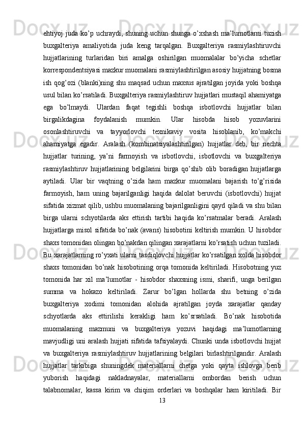 ehtiyoj   juda  ko’p  uchraydi,  shuning   uchun  shunga  o’xshash  ma’lumotlarni  tuzish
buxgalteriya   amaliyotida   juda   keng   tarqalgan.   Buxgalteriya   rasmiylashtiruvchi
hujjatlarining   turlaridan   biri   amalga   oshirilgan   muomalalar   bo’yicha   schetlar
korrespondentsiyasi mazkur muomalani rasmiylashtirilgan asosiy hujjatning bosma
ish qog’ozi  (blanki)ning shu maqsad  uchun maxsus  ajratilgan joyida yoki boshqa
usul bilan ko’rsatiladi. Buxgalteriya rasmiylashtiruv hujjatlari mustaqil ahamiyatga
ega   bo’lmaydi.   Ulardan   faqat   tegishli   boshqa   isbotlovchi   hujjatlar   bilan
birgalikdagina   foydalanish   mumkin.   Ular   hisobda   hisob   yozuvlarini
osonlashtiruvchi   va   tayyorlovchi   texnikaviy   vosita   hisoblanib,   ko’makchi
ahamiyatga   egadir.   Aralash   (kombinatsiyalashtirilgan)   hujjatlar   deb,   bir   nechta
hujjatlar   turining,   ya’ni   farmoyish   va   isbotlovchi,   isbotlovchi   va   buxgalteriya
rasmiylashtiruv   hujjatlarining   belgilarini   birga   qo’shib   olib   boradigan   hujjatlarga
aytiladi.   Ular   bir   vaqtning   o’zida   ham   mazkur   muomalani   bajarish   to’g’risida
farmoyish,   ham   uning   bajarilganligi   haqida   dalolat   beruvchi   (isbotlovchi)   hujjat
sifatida xizmat qilib, ushbu muomalaning bajarilganligini qayd qiladi va shu bilan
birga   ularni   schyotilarda   aks   ettirish   tartibi   haqida   ko’rsatmalar   beradi.   Aralash
hujjatlarga  misol  sifatida bo’nak (avans)  hisobotini  keltirish  mumkin. U hisobdor
shaxs tomonidan olingan bo’nakdan qilingan xarajatlarni ko’rsatish uchun tuziladi.
Bu xarajatlarning ro’yxati ularni tasdiqlovchi hujjatlar ko’rsatilgan xolda hisobdor
shaxs   tomonidan   bo’nak   hisobotining   orqa   tomonida   keltiriladi.   Hisobotning   yuz
tomonida   har   xil   ma’lumotlar   -   hisobdor   shaxsning   ismi,   sharifi,   unga   berilgan
summa   va   hokazo   keltiriladi.   Zarur   bo’lgan   hollarda   shu   betning   o’zida
buxgalteriya   xodimi   tomonidan   alohida   ajratilgan   joyda   xarajatlar   qanday
schyotlarda   aks   ettirilishi   kerakligi   ham   ko’srsatiladi.   Bo’nak   hisobotida
muomalaning   mazmuni   va   buxgalteriya   yozuvi   haqidagi   ma’lumotlarning
mavjudligi uni aralash hujjati sifatida tafsiyalaydi. Chunki unda isbotlovchi hujjat
va   buxgalteriya   rasmiylashtiruv   hujjatlarining   belgilari   birlashtirilgandir.   Aralash
hujjatlar   tarkibiga   shuningdek   materiallarni   chetga   yoki   qayta   ishlovga   berib
yuborish   haqidagi   nakladnayalar,   materiallarni   ombordan   berish   uchun
talabnomalar,   kassa   kirim   va   chiqim   orderlari   va   boshqalar   ham   kiritiladi.   Bir
13 