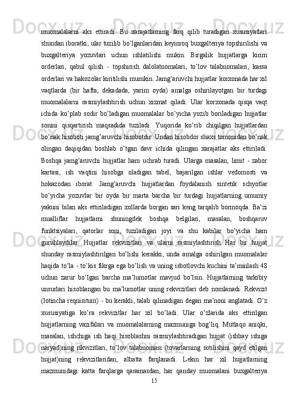 muomalalarni   aks   ettiradi.   Bu   xarajatlarning   farq   qilib   turadigan   xususiyatlari
shundan iboratki, ular tuzilib bo’lganlaridan keyinroq buxgalteriya topshirilishi va
buxgalteriya   yozuvlari   uchun   ishlatilishi   mukin.   Birgalik   hujjatlarga   kirim
orderlari,   qabul   qilish   -   topshirish   dalolatnomalari,   to’lov   talabnomalari,   kassa
orderlari va hakozolar kiritilishi mumkin. Jamg’aruvchi hujjatlar korxonada har xil
vaqtlarda   (bir   hafta,   dekadada,   yarim   oyda)   amalga   oshirilayotgan   bir   turdagi
muomalalarni   rasmiylashtirish   uchun   xizmat   qiladi.   Ular   korxonada   qisqa   vaqt
ichida   ko’plab   sodir   bo’ladigan   muomalalar   bo’yicha   yozib   boriladigan   hujjatlar
sonini   qisqartirish   maqsadida   tuziladi.   Yuqorida   ko’rib   chiqilgan   hujjatlardan
bo’nak hisoboti jamg’aruvchi hisobotdir. Undan hisobdor shaxs tomonidan bo’nak
olingan   daqiqidan   boshlab   o’tgan   davr   ichida   qilingan   xarajatlar   aks   ettiriladi.
Boshqa   jamg’aruvchi   hujjatlar   ham   uchrab   turadi.   Ularga   masalan,   limit   -   zabor
kartasi,   ish   vaqtini   hisobga   oladigan   tabel,   bajarilgan   ishlar   vedomosti   va
hokazodan   iborat.   Jamg’aruvchi   hujjatlardan   foydalanish   sintetik   schyotlar
bo’yicha   yozuvlar   bir   oyda   bir   marta   barcha   bir   turdagi   hujjatlarning   umumiy
yakuni  bilan  aks  ettiriladigan  xollarda borgan  sari  keng  tarqalib bormoqda. Ba’zi
mualliflar   hujjatlarni   shuningdek   boshqa   belgilari,   masalan,   boshqaruv
funktsiyalari,   qatorlar   soni,   tuziladigan   joyi   va   shu   kabilar   bo’yicha   ham
guruhlaydilar.   Hujjatlar   rekvizitlari   va   ularni   rasmiylashtirish   Har   bir   hujjat
shunday   rasmiylashtirilgan   bo’lishi   kerakki,   unda   amalga   oshirilgan   muomalalar
haqida to’la - to’kis fikrga ega bo’lish va uning isbotlovchi kuchini ta’minlash 48
uchun   zarur   bo’lgan   barcha   ma’lumotlar   mavjud   bo’lsin.   Hujjatlarning   tarkibiy
unsurlari   hisoblangan   bu   ma’lumotlar   uning   rekvizitlari   deb   nomlanadi.   Rekvizit
(lotincha reqnisitum) - bu kerakli, talab qilinadigan degan ma’noni anglatadi. O’z
xususiyatiga   ko’ra   rekvizitlar   har   xil   bo’ladi.   Ular   o’zlarida   aks   ettirilgan
hujjatlarning   vazifalari   va   muomalalarning   mazmuniga   bog’liq.   Mutlaqo   aniqki,
masalan,   ishchiga   ish   haqi   hisoblashni   rasmiylashtiradigan   hujjat   (ishbay   ishiga
naryad)ning   rikvizitlari,   to’lov   talabnomasi   (tovarlarning   sotilishini   qayd   etilgan
hujjat)ning   rekvizitlaridan,   albatta   farqlanadi.   Lekin   har   xil   hujjatlarning
mazmunidagi   katta   farqlarga   qaramasdan,   har   qanday   muomalani   buxgalteriya
15 