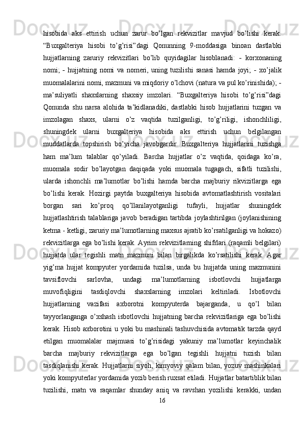 hisobida   aks   ettirish   uchun   zarur   bo’lgan   rekvizitlar   mavjud   bo’lishi   kerak.
“Buxgalteriya   hisobi   to’g’risi”dagi   Qonunning   9-moddasiga   binoan   dastlabki
hujjatlarning   zaruriy   rekvizitlari   bo’lib   quyidagilar   hisoblanadi:      korxonaning
nomi;      hujjatning   nomi   va   nomeri,   uning   tuzilishi   sanasi   hamda   joyi;      xo’jalik
muomalalarini nomi, mazmuni va miqdoriy o’lchovi (natura va pul ko’rinishida);  
ma’suliyatli   shaxslarning   shaxsiy   imzolari.   “Buxgalteriya   hisobi   to’g’risi”dagi
Qonunda   shu   narsa   alohida   ta’kidlanadiki,   dastlabki   hisob   hujjatlarini   tuzgan   va
imzolagan   shaxs,   ularni   o’z   vaqtida   tuzilganligi,   to’g’riligi,   ishonchliligi,
shuningdek   ularni   buxgalteriya   hisobida   aks   ettirish   uchun   belgilangan
muddatlarda   topshirish   bo’yicha   javobgardir.   Buxgalteriya   hujjatlarini   tuzishga
ham   ma’lum   talablar   qo’yiladi.   Barcha   hujjatlar   o’z   vaqtida,   qoidaga   ko’ra,
muomala   sodir   bo’layotgan   daqiqada   yoki   muomala   tugagach,   sifatli   tuzilishi,
ularda   ishonchli   ma’lumotlar   bo’lishi   hamda   barcha   majburiy   rikvizitlarga   ega
bo’lishi   kerak.   Hozirgi   paytda   buxgalteriya   hisobida   avtomatlashtirish   vositalari
borgan   sari   ko’proq   qo’llanilayotganligi   tufayli,   hujjatlar   shuningdek
hujjatlashtirish   talablariga   javob   beradigan   tartibda   joylashtirilgan   (joylanishining
ketma - ketligi, zaruriy ma’lumotlarning maxsus ajratib ko’rsatilganligi va hokazo)
rekvizitlarga ega bo’lishi kerak. Ayrim rekvizitlarning shifrlari (raqamli belgilari)
hujjatda   ular   tegishli   matn   mazmuni   bilan   birgalikda   ko’rsatilishi   kerak.   Agar
yig’ma   hujjat   kompyuter   yordamida   tuzilsa,   unda   bu   hujjatda   uning   mazmunini
tavsiflovchi   sarlovha,   undagi   ma’lumotlarning   isbotlovchi   hujjatlarga
muvofiqligini   tasdiqlovchi   shaxslarning   imzolari   keltiriladi.   Isbotlovchi
hujjatlarning   vazifasi   axborotni   kompyuterda   bajarganda,   u   qo’l   bilan
tayyorlanganga   o’xshash   isbotlovchi   hujjatning   barcha   rekvizitlariga   ega   bo’lishi
kerak. Hisob axborotini u yoki bu mashinali  tashuvchisida  avtomatik tarzda qayd
etilgan   muomalalar   majmuasi   to’g’risidagi   yakuniy   ma’lumotlar   keyinchalik
barcha   majburiy   rekvizitlarga   ega   bo’lgan   tegishli   hujjatni   tuzish   bilan
tasdiqlanishi   kerak.   Hujjatlarni   siyoh,   kimyoviy   qalam   bilan,   yozuv   mashinkalari
yoki kompyuterlar yordamida yozib berish ruxsat etiladi. Hujjatlar batartiblik bilan
tuzilishi,   matn   va   raqamlar   shunday   aniq   va   ravshan   yozilishi   kerakki,   undan
16 