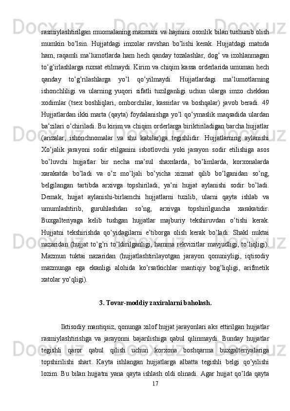 rasmiylashtirilgan muomalaning mazmuni va hajmini osonlik bilan tushunib olish
mumkin   bo’lsin.   Hujjatdagi   imzolar   ravshan   bo’lishi   kerak.   Hujjatdagi   matnda
ham, raqamli ma’lumotlarda ham hech qanday tozalashlar, dog’ va izohlanmagan
to’g’irlashlarga ruxsat etilmaydi. Kirim va chiqim kassa orderlarida umuman hech
qanday   to’g’rilashlarga   yo’l   qo’yilmaydi.   Hujjatlardagi   ma’lumotlarning
ishonchliligi   va   ularning   yuqori   sifatli   tuzilganligi   uchun   ularga   imzo   chekkan
xodimlar   (tsex   boshliqlari,   omborchilar,   kassirlar   va   boshqalar)   javob   beradi.   49
Hujjatlardan ikki  marta (qayta) foydalanishga  yo’l qo’ymaslik maqsadida ulardan
ba’zilari o’chiriladi. Bu kirim va chiqim orderlarga biriktiriladigan barcha hujjatlar
(arizalar,   ishonchnomalar   va   shu   kabilar)ga   tegishlidir.   Hujjatlarning   aylanishi
Xo’jalik   jarayoni   sodir   etilganini   isbotlovchi   yoki   jarayon   sodir   etilishiga   asos
bo’luvchi   hujjatlar   bir   necha   ma’sul   shaxslarda,   bo’limlarda,   korxonalarda
xarakatda   bo’ladi   va   o’z   mo’ljali   bo’yicha   xizmat   qilib   bo’lganidan   so’ng,
belgilangan   tartibda   arxivga   topshiriladi,   ya’ni   hujjat   aylanishi   sodir   bo’ladi.
Demak,   hujjat   aylanishi-birlamchi   hujjatlarni   tuzilib,   ularni   qayta   ishlab   va
umumlashtirib,   guruhlashdan   so’ng,   arxivga   topshirilguncha   xarakatidir.
Buxgalteriyaga   kelib   tushgan   hujjatlar   majburiy   tekshiruvdan   o’tishi   kerak.
Hujjatni   tekshirishda   qo’yidagilarni   e’tiborga   olish   kerak   bo’ladi:   Shakl   nuktai
nazaridan   (hujjat   to’g’ri   to’ldirilganligi,   hamma   rekvizitlar   mavjudligi,   to’liqligi).
Mazmun   tuktai   nazaridan   (hujjatlashtirilayotgan   jarayon   qonuniyligi,   iqtisodiy
mazmunga   ega   ekanligi   alohida   ko’rsatkichlar   mantiqiy   bog’liqligi,   arifmetik
xatolar yo’qligi).
3. Tovar-moddiy zaxiralarni baholash.
  Iktisodiy mantiqsiz, qonunga xilof hujjat jarayonlari aks ettirilgan hujjatlar
rasmiylashtirishga   va   jarayonni   bajarilishiga   qabul   qilinmaydi.   Bunday   hujjatlar
tegishli   qaror   qabul   qilish   uchun   korxona   boshqarma   buxgalteriyalariga
topshirilishi   shart.   Kayta   ishlangan   hujjatlarga   albatta   tegishli   belgi   qo’yilishi
lozim. Bu  bilan  hujjatni   yana  qayta  ishlash  oldi  olinadi.  Agar  hujjat   qo’lda  qayta
17 