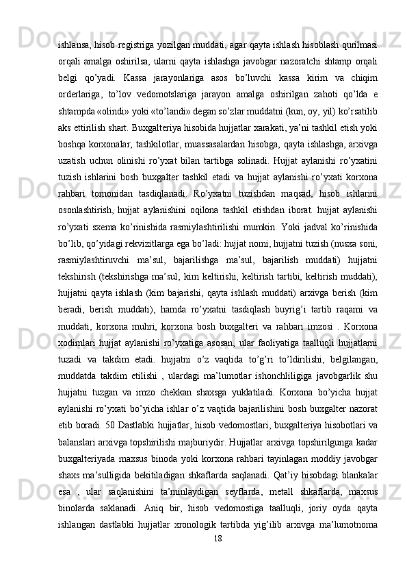 ishlansa, hisob registriga yozilgan muddati, agar qayta ishlash hisoblash qurilmasi
orqali   amalga   oshirilsa,   ularni   qayta   ishlashga   javobgar   nazoratchi   shtamp   orqali
belgi   qo’yadi.   Kassa   jarayonlariga   asos   bo’luvchi   kassa   kirim   va   chiqim
orderlariga,   to’lov   vedomotslariga   jarayon   amalga   oshirilgan   zahoti   qo’lda   e
shtampda «olindi» yoki «to’landi» degan so’zlar muddatni (kun, oy, yil) ko’rsatilib
aks ettirilish shart. Buxgalteriya hisobida hujjatlar xarakati, ya’ni tashkil etish yoki
boshqa korxonalar, tashkilotlar, muassasalardan  hisobga, qayta ishlashga,  arxivga
uzatish   uchun   olinishi   ro’yxat   bilan   tartibga   solinadi.   Hujjat   aylanishi   ro’yxatini
tuzish   ishlarini   bosh   buxgalter   tashkil   etadi   va   hujjat   aylanishi   ro’yxati   korxona
rahbari   tomonidan   tasdiqlanadi.   Ro’yxatni   tuzishdan   maqsad,   hisob   ishlarini
osonlashtirish,   hujjat   aylanishini   oqilona   tashkil   etishdan   iborat.   hujjat   aylanishi
ro’yxati   sxema   ko’rinishida   rasmiylashtirilishi   mumkin.   Yoki   jadval   ko’rinishida
bo’lib, qo’yidagi rekvizitlarga ega bo’ladi: hujjat nomi, hujjatni tuzish (nusxa soni,
rasmiylashtiruvchi   ma’sul,   bajarilishga   ma’sul,   bajarilish   muddati)   hujjatni
tekshirish   (tekshirishga   ma’sul,   kim   keltirishi,   keltirish   tartibi,   keltirish   muddati),
hujjatni   qayta   ishlash   (kim   bajarishi,   qayta   ishlash   muddati)   arxivga   berish   (kim
beradi,   berish   muddati),   hamda   ro’yxatni   tasdiqlash   buyrig’i   tartib   raqami   va
muddati,   korxona   muhri,   korxona   bosh   buxgalteri   va   rahbari   imzosi   .   Korxona
xodimlari   hujjat   aylanishi   ro’yxatiga   asosan,   ular   faoliyatiga   taalluqli   hujjatlarni
tuzadi   va   takdim   etadi.   hujjatni   o’z   vaqtida   to’g’ri   to’ldirilishi,   belgilangan,
muddatda   takdim   etilishi   ,   ulardagi   ma’lumotlar   ishonchliligiga   javobgarlik   shu
hujjatni   tuzgan   va   imzo   chekkan   shaxsga   yuklatiladi.   Korxona   bo’yicha   hujjat
aylanishi   ro’yxati   bo’yicha   ishlar   o’z   vaqtida   bajarilishini   bosh   buxgalter   nazorat
etib boradi. 50 Dastlabki hujjatlar, hisob vedomostlari, buxgalteriya hisobotlari va
balanslari arxivga topshirilishi majburiydir. Hujjatlar arxivga topshirilgunga kadar
buxgalteriyada   maxsus   binoda   yoki   korxona   rahbari   tayinlagan   moddiy   javobgar
shaxs   ma’sulligida   bekitiladigan   shkaflarda   saqlanadi.   Qat’iy   hisobdagi   blankalar
esa   ,   ular   saqlanishini   ta’minlaydigan   seyflarda,   metall   shkaflarda,   maxsus
binolarda   saklanadi.   Aniq   bir,   hisob   vedomostiga   taalluqli,   joriy   oyda   qayta
ishlangan   dastlabki   hujjatlar   xronologik   tartibda   yig’ilib   arxivga   ma’lumotnoma
18 