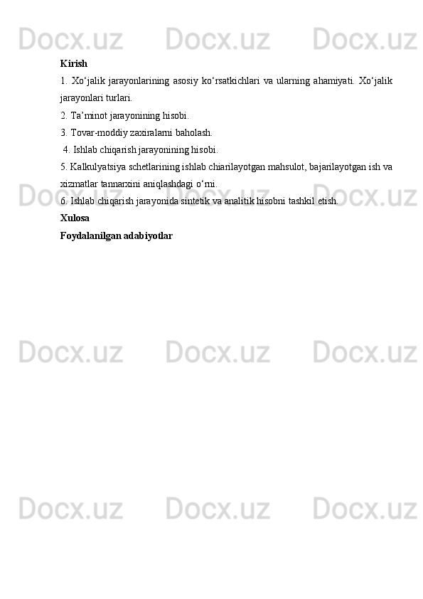 Kirish
1.   Xo‘jalik   jarayonlarining   asosiy   ko‘rsatkichlari   va   ularning   ahamiyati.   Xo‘jalik
jarayonlari turlari. 
2. Ta’minot jarayonining hisobi. 
3. Tovar-moddiy zaxiralarni baholash.
 4. Ishlab chiqarish jarayonining hisobi.
5. Kalkulyatsiya schetlarining ishlab chiarilayotgan mahsulot, bajarilayotgan ish va
xizmatlar tannarxini aniqlashdagi o‘rni. 
6. Ishlab chiqarish jarayonida sintetik va analitik hisobni tashkil etish. 
Xulosa
Foydalanilgan adabiyotlar 