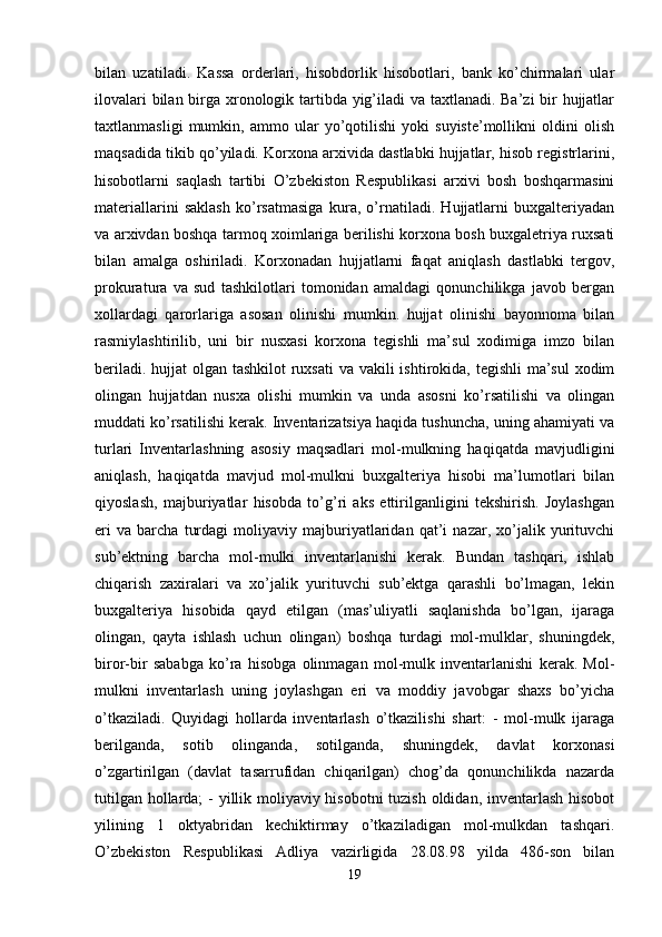 bilan   uzatiladi.   Kassa   orderlari,   hisobdorlik   hisobotlari,   bank   ko’chirmalari   ular
ilovalari  bilan birga xronologik tartibda yig’iladi  va taxtlanadi. Ba’zi  bir hujjatlar
taxtlanmasligi   mumkin,   ammo   ular   yo’qotilishi   yoki   suyiste’mollikni   oldini   olish
maqsadida tikib qo’yiladi. Korxona arxivida dastlabki hujjatlar, hisob registrlarini,
hisobotlarni   saqlash   tartibi   O’zbekiston   Respublikasi   arxivi   bosh   boshqarmasini
materiallarini   saklash   ko’rsatmasiga   kura,   o’rnatiladi.   Hujjatlarni   buxgalteriyadan
va arxivdan boshqa tarmoq xoimlariga berilishi korxona bosh buxgaletriya ruxsati
bilan   amalga   oshiriladi.   Korxonadan   hujjatlarni   faqat   aniqlash   dastlabki   tergov,
prokuratura   va   sud   tashkilotlari   tomonidan   amaldagi   qonunchilikga   javob   bergan
xollardagi   qarorlariga   asosan   olinishi   mumkin.   hujjat   olinishi   bayonnoma   bilan
rasmiylashtirilib,   uni   bir   nusxasi   korxona   tegishli   ma’sul   xodimiga   imzo   bilan
beriladi. hujjat olgan tashkilot  ruxsati  va vakili ishtirokida, tegishli  ma’sul  xodim
olingan   hujjatdan   nusxa   olishi   mumkin   va   unda   asosni   ko’rsatilishi   va   olingan
muddati ko’rsatilishi kerak. Inventarizatsiya haqida tushuncha, uning ahamiyati va
turlari   Inventarlashning   asosiy   maqsadlari   mol-mulkning   haqiqatda   mavjudligini
aniqlash,   haqiqatda   mavjud   mol-mulkni   buxgalteriya   hisobi   ma’lumotlari   bilan
qiyoslash,   majburiyatlar   hisobda   to’g’ri   aks   ettirilganligini   tekshirish.   Joylashgan
eri   va   barcha   turdagi   moliyaviy   majburiyatlaridan   qat’i   nazar,   xo’jalik   yurituvchi
sub’ektning   barcha   mol-mulki   inventarlanishi   kerak.   Bundan   tashqari,   ishlab
chiqarish   zaxiralari   va   xo’jalik   yurituvchi   sub’ektga   qarashli   bo’lmagan,   lekin
buxgalteriya   hisobida   qayd   etilgan   (mas’uliyatli   saqlanishda   bo’lgan,   ijaraga
olingan,   qayta   ishlash   uchun   olingan)   boshqa   turdagi   mol-mulklar,   shuningdek,
biror-bir   sababga   ko’ra   hisobga   olinmagan   mol-mulk   inventarlanishi   kerak.   Mol-
mulkni   inventarlash   uning   joylashgan   eri   va   moddiy   javobgar   shaxs   bo’yicha
o’tkaziladi.   Quyidagi   hollarda   inventarlash   o’tkazilishi   shart:   -   mol-mulk   ijaraga
berilganda,   sotib   olinganda,   sotilganda,   shuningdek,   davlat   korxonasi
o’zgartirilgan   (davlat   tasarrufidan   chiqarilgan)   chog’da   qonunchilikda   nazarda
tutilgan hollarda;  - yillik moliyaviy hisobotni  tuzish oldidan, inventarlash hisobot
yilining   1   oktyabridan   kechiktirmay   o’tkaziladigan   mol-mulkdan   tashqari.
O’zbekiston   Respublikasi   Adliya   vazirligida   28.08.98   yilda   486-son   bilan
19 