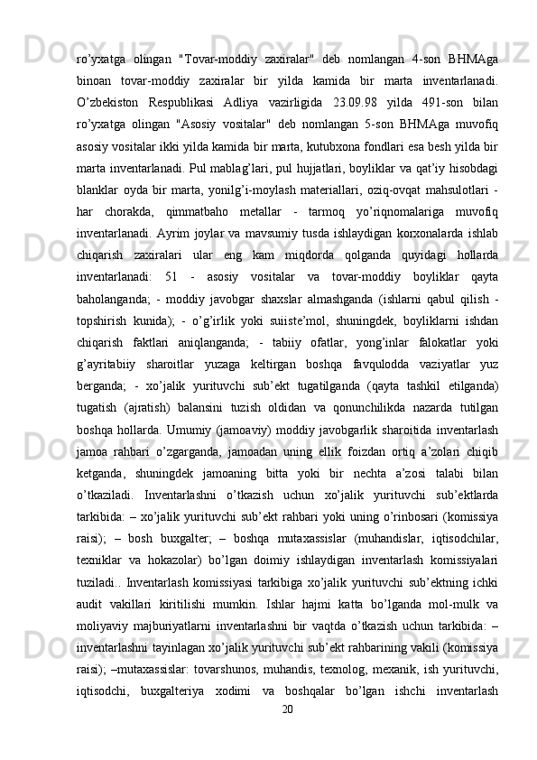 ro’yxatga   olingan   "Tovar-moddiy   zaxiralar"   deb   nomlangan   4-son   BHMAga
binoan   tovar-moddiy   zaxiralar   bir   yilda   kamida   bir   marta   inventarlanadi.
O’zbekiston   Respublikasi   Adliya   vazirligida   23.09.98   yilda   491-son   bilan
ro’yxatga   olingan   "Asosiy   vositalar"   deb   nomlangan   5-son   BHMAga   muvofiq
asosiy vositalar ikki yilda kamida bir marta, kutubxona fondlari esa besh yilda bir
marta inventarlanadi. Pul mablag’lari, pul hujjatlari, boyliklar va qat’iy hisobdagi
blanklar   oyda   bir   marta,   yonilg’i-moylash   materiallari,   oziq-ovqat   mahsulotlari   -
har   chorakda,   qimmatbaho   metallar   -   tarmoq   yo’riqnomalariga   muvofiq
inventarlanadi.   Ayrim   joylar   va   mavsumiy   tusda   ishlaydigan   korxonalarda   ishlab
chiqarish   zaxiralari   ular   eng   kam   miqdorda   qolganda   quyidagi   hollarda
inventarlanadi:   51   -   asosiy   vositalar   va   tovar-moddiy   boyliklar   qayta
baholanganda;   -   moddiy   javobgar   shaxslar   almashganda   (ishlarni   qabul   qilish   -
topshirish   kunida);   -   o’g’irlik   yoki   suiiste’mol,   shuningdek,   boyliklarni   ishdan
chiqarish   faktlari   aniqlanganda;   -   tabiiy   ofatlar,   yong’inlar   falokatlar   yoki
g’ayritabiiy   sharoitlar   yuzaga   keltirgan   boshqa   favqulodda   vaziyatlar   yuz
berganda;   -   xo’jalik   yurituvchi   sub’ekt   tugatilganda   (qayta   tashkil   etilganda)
tugatish   (ajratish)   balansini   tuzish   oldidan   va   qonunchilikda   nazarda   tutilgan
boshqa   hollarda.   Umumiy   (jamoaviy)   moddiy   javobgarlik   sharoitida   inventarlash
jamoa   rahbari   o’zgarganda,   jamoadan   uning   ellik   foizdan   ortiq   a’zolari   chiqib
ketganda,   shuningdek   jamoaning   bitta   yoki   bir   nechta   a’zosi   talabi   bilan
o’tkaziladi.   Inventarlashni   o’tkazish   uchun   xo’jalik   yurituvchi   sub’ektlarda
tarkibida:   –  xo’jalik  yurituvchi   sub’ekt   rahbari   yoki   uning   o’rinbosari   (komissiya
raisi);   –   bosh   buxgalter;   –   boshqa   mutaxassislar   (muhandislar,   iqtisodchilar,
texniklar   va   hokazolar)   bo’lgan   doimiy   ishlaydigan   inventarlash   komissiyalari
tuziladi..   Inventarlash   komissiyasi   tarkibiga   xo’jalik   yurituvchi   sub’ektning   ichki
audit   vakillari   kiritilishi   mumkin.   Ishlar   hajmi   katta   bo’lganda   mol-mulk   va
moliyaviy   majburiyatlarni   inventarlashni   bir   vaqtda   o’tkazish   uchun   tarkibida:   –
inventarlashni tayinlagan xo’jalik yurituvchi sub’ekt rahbarining vakili (komissiya
raisi);   –mutaxassislar:   tovarshunos,   muhandis,   texnolog,   mexanik,   ish   yurituvchi,
iqtisodchi,   buxgalteriya   xodimi   va   boshqalar   bo’lgan   ishchi   inventarlash
20 