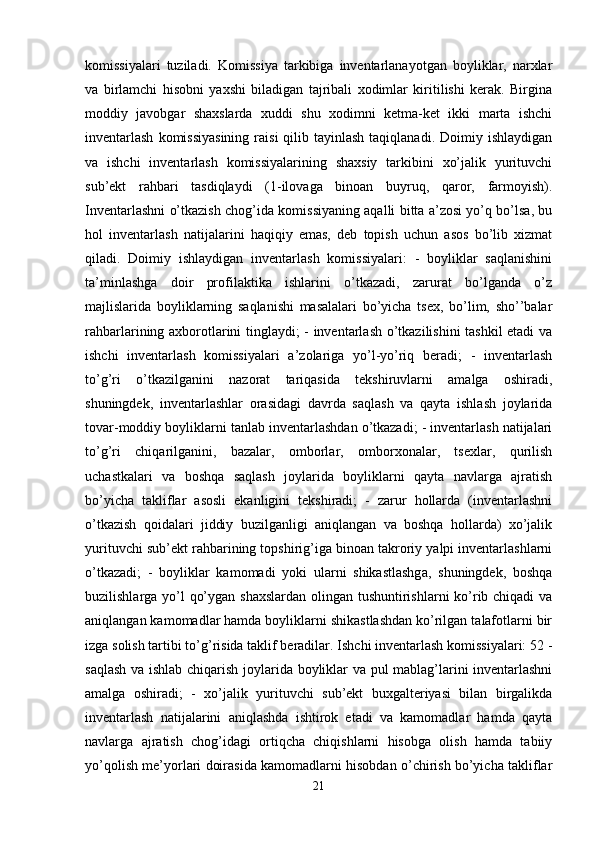 komissiyalari   tuziladi.   Komissiya   tarkibiga   inventarlanayotgan   boyliklar,   narxlar
va   birlamchi   hisobni   yaxshi   biladigan   tajribali   xodimlar   kiritilishi   kerak.   Birgina
moddiy   javobgar   shaxslarda   xuddi   shu   xodimni   ketma-ket   ikki   marta   ishchi
inventarlash   komissiyasining  raisi   qilib tayinlash  taqiqlanadi.  Doimiy ishlaydigan
va   ishchi   inventarlash   komissiyalarining   shaxsiy   tarkibini   xo’jalik   yurituvchi
sub’ekt   rahbari   tasdiqlaydi   (1-ilovaga   binoan   buyruq,   qaror,   farmoyish).
Inventarlashni o’tkazish chog’ida komissiyaning aqalli bitta a’zosi yo’q bo’lsa, bu
hol   inventarlash   natijalarini   haqiqiy   emas,   deb   topish   uchun   asos   bo’lib   xizmat
qiladi.   Doimiy   ishlaydigan   inventarlash   komissiyalari:   -   boyliklar   saqlanishini
ta’minlashga   doir   profilaktika   ishlarini   o’tkazadi,   zarurat   bo’lganda   o’z
majlislarida   boyliklarning   saqlanishi   masalalari   bo’yicha   tsex,   bo’lim,   sho’’balar
rahbarlarining axborotlarini tinglaydi; - inventarlash o’tkazilishini  tashkil etadi va
ishchi   inventarlash   komissiyalari   a’zolariga   yo’l-yo’riq   beradi;   -   inventarlash
to’g’ri   o’tkazilganini   nazorat   tariqasida   tekshiruvlarni   amalga   oshiradi,
shuningdek,   inventarlashlar   orasidagi   davrda   saqlash   va   qayta   ishlash   joylarida
tovar-moddiy boyliklarni tanlab inventarlashdan o’tkazadi; - inventarlash natijalari
to’g’ri   chiqarilganini,   bazalar,   omborlar,   omborxonalar,   tsexlar,   qurilish
uchastkalari   va   boshqa   saqlash   joylarida   boyliklarni   qayta   navlarga   ajratish
bo’yicha   takliflar   asosli   ekanligini   tekshiradi;   -   zarur   hollarda   (inventarlashni
o’tkazish   qoidalari   jiddiy   buzilganligi   aniqlangan   va   boshqa   hollarda)   xo’jalik
yurituvchi sub’ekt rahbarining topshirig’iga binoan takroriy yalpi inventarlashlarni
o’tkazadi;   -   boyliklar   kamomadi   yoki   ularni   shikastlashga,   shuningdek,   boshqa
buzilishlarga yo’l qo’ygan shaxslardan  olingan tushuntirishlarni  ko’rib chiqadi  va
aniqlangan kamomadlar hamda boyliklarni shikastlashdan ko’rilgan talafotlarni bir
izga solish tartibi to’g’risida taklif beradilar. Ishchi inventarlash komissiyalari: 52 -
saqlash va ishlab chiqarish joylarida boyliklar va pul mablag’larini inventarlashni
amalga   oshiradi;   -   xo’jalik   yurituvchi   sub’ekt   buxgalteriyasi   bilan   birgalikda
inventarlash   natijalarini   aniqlashda   ishtirok   etadi   va   kamomadlar   hamda   qayta
navlarga   ajratish   chog’idagi   ortiqcha   chiqishlarni   hisobga   olish   hamda   tabiiy
yo’qolish me’yorlari doirasida kamomadlarni hisobdan o’chirish bo’yicha takliflar
21 