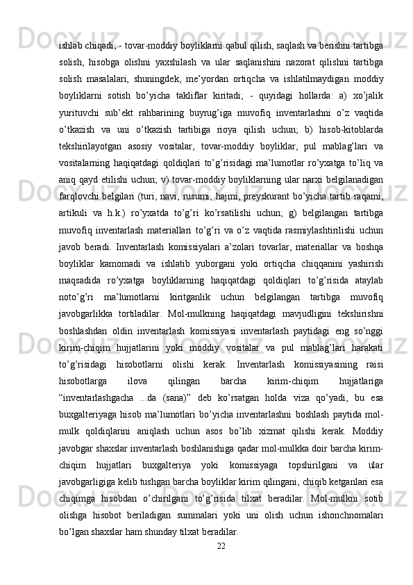 ishlab chiqadi; - tovar-moddiy boyliklarni qabul qilish, saqlash va berishni tartibga
solish,   hisobga   olishni   yaxshilash   va   ular   saqlanishini   nazorat   qilishni   tartibga
solish   masalalari,   shuningdek,   me’yordan   ortiqcha   va   ishlatilmaydigan   moddiy
boyliklarni   sotish   bo’yicha   takliflar   kiritadi;   -   quyidagi   hollarda:   a)   xo’jalik
yurituvchi   sub’ekt   rahbarining   buyrug’iga   muvofiq   inventarlashni   o’z   vaqtida
o’tkazish   va   uni   o’tkazish   tartibiga   rioya   qilish   uchun;   b)   hisob-kitoblarda
tekshirilayotgan   asosiy   vositalar,   tovar-moddiy   boyliklar,   pul   mablag’lari   va
vositalarning   haqiqatdagi   qoldiqlari   to’g’risidagi   ma’lumotlar   ro’yxatga   to’liq   va
aniq qayd etilishi  uchun; v) tovar-moddiy boyliklarning ular narxi belgilanadigan
farqlovchi  belgilari (turi, navi, rusumi, hajmi, preyskurant  bo’yicha tartib raqami,
artikuli   va   h.k.)   ro’yxatda   to’g’ri   ko’rsatilishi   uchun;   g)   belgilangan   tartibga
muvofiq   inventarlash   materiallari   to’g’ri   va   o’z   vaqtida   rasmiylashtirilishi   uchun
javob   beradi.   Inventarlash   komissiyalari   a’zolari   tovarlar,   materiallar   va   boshqa
boyliklar   kamomadi   va   ishlatib   yuborgani   yoki   ortiqcha   chiqqanini   yashirish
maqsadida   ro’yxatga   boyliklarning   haqiqatdagi   qoldiqlari   to’g’risida   ataylab
noto’g’ri   ma’lumotlarni   kiritganlik   uchun   belgilangan   tartibga   muvofiq
javobgarlikka   tortiladilar.   Mol-mulkning   haqiqatdagi   mavjudligini   tekshirishni
boshlashdan   oldin   inventarlash   komissiyasi   inventarlash   paytidagi   eng   so’nggi
kirim-chiqim   hujjatlarini   yoki   moddiy   vositalar   va   pul   mablag’lari   harakati
to’g’risidagi   hisobotlarni   olishi   kerak.   Inventarlash   komissiyasining   raisi
hisobotlarga   ilova   qilingan   barcha   kirim-chiqim   hujjatlariga
“inventarlashgacha   ...da   (sana)”   deb   ko’rsatgan   holda   viza   qo’yadi,   bu   esa
buxgalteriyaga   hisob   ma’lumotlari   bo’yicha   inventarlashni   boshlash   paytida   mol-
mulk   qoldiqlarini   aniqlash   uchun   asos   bo’lib   xizmat   qilishi   kerak.   Moddiy
javobgar shaxslar inventarlash boshlanishiga qadar mol-mulkka doir barcha kirim-
chiqim   hujjatlari   buxgalteriya   yoki   komissiyaga   topshirilgani   va   ular
javobgarligiga kelib tushgan barcha boyliklar kirim qilingani, chiqib ketganlari esa
chiqimga   hisobdan   o’chirilgani   to’g’risida   tilxat   beradilar.   Mol-mulkni   sotib
olishga   hisobot   beriladigan   summalari   yoki   uni   olish   uchun   ishonchnomalari
bo’lgan shaxslar ham shunday tilxat beradilar. 
22 