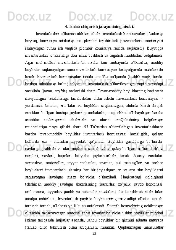 4. Ishlab chiqarish jarayonining hisobi.
Inventarlashni o’tkazish oldidan ishchi inventarlash komissiyalari a’zolariga
buyruq,   komissiya   raislariga   esa   plombir   topshiriladi   (inventarlash   komissiyasi
ishlaydigan   butun   ish   vaqtida   plombir   komissiya   raisida   saqlanadi).   Buyruqda
inventarlashni   o’tkazishga   doir   ishni   boshlash   va   tugatish   muddatlari   belgilanadi.
Agar   mol-mulkni   inventarlash   bir   necha   kun   mobaynida   o’tkazilsa,   moddiy
boyliklar   saqlanayotgan  xona  inventarlash  komissiyasi   ketayotganida  muhrlanishi
kerak.   Inventarlash   komissiyalari   ishida   tanaffus   bo’lganda   (tushlik   vaqti,   tunda,
boshqa   sabablarga   ko’ra)   ro’yxatlar   inventarlash   o’tkazilayotgan   yopiq   xonadagi
yashikda   (javon,   seyfda)   saqlanishi   shart.   Tovar-moddiy   boyliklarning   haqiqatda
mavjudligini   tekshirishga   kirishishdan   oldin   ishchi   inventarlash   komissiyasi:   -
yordamchi   binolar,   erto’lalar   va   boyliklar   saqlanadigan,   alohida   kirish-chiqish
eshiklari   bo’lgan   boshqa   joylarni   plombalashi;   -   og’irlikni   o’lchaydigan   barcha
asboblar   sozlanganini   tekshirishi   va   ularni   tamQalashning   belgilangan
muddatlariga   rioya   qilishi   shart.   53   To’satdan   o’tkaziladigan   inventarlashlarda
barcha   tovar-moddiy   boyliklar   inventarlash   komissiyasi   hozirligida,   qolgan
hollarda   esa   -   oldindan   tayyorlab   qo’yiladi.   Boyliklar   guruhlarga   bo’linishi,
navlarga ajratilishi va ular miqdorini sanash uchun qulay bo’lgan ma’lum tartibda
nomlari,   navlari,   hajmlari   bo’yicha   joylashtirilishi   kerak.   Asosiy   vositalar,
xomashyo,   materiallar,   tayyor   mahsulot,   tovarlar,   pul   mablag’lari   va   boshqa
boyliklarni   inventarlash   ularning   har   bir   joylashgan   eri   va   ana   shu   boyliklarni
saqlayotgan   javobgar   shaxs   bo’yicha   o’tkaziladi.   Haqiqatdagi   qoldiqlarni
tekshirish   moddiy   javobgar   shaxslarning   (kassirlar,   xo’jalik,   savdo   korxonasi,
omborxona,   tayyorlov   punkti   va   hokazolar   mudirlari)   albatta   ishtirok   etishi   bilan
amalga   oshiriladi.   Inventarlash   paytida   boyliklarning   mavjudligi   albatta   sanash,
tarozida tortish, o’lchash yo’li bilan aniqlanadi. Etkazib beruvchining ochilmagan
o’ramida   saqlanayotgan   materiallar   va   tovarlar   bo’yicha   ushbu   boyliklar   miqdori
istisno   tariqasida   hujjatlar   asosida,   ushbu   boyliklar   bir   qismini   albatta   naturada
(tanlab   olib)   tekshirish   bilan   aniqlanishi   mumkin.   Qoplanmagan   mahsulotlar
23 