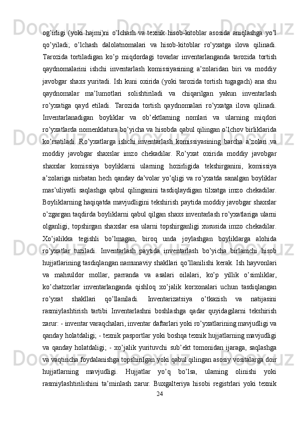 og’irligi   (yoki   hajmi)ni   o’lchash   va   texnik   hisob-kitoblar   asosida   aniqlashga   yo’l
qo’yiladi;   o’lchash   dalolatnomalari   va   hisob-kitoblar   ro’yxatga   ilova   qilinadi.
Tarozida   tortiladigan   ko’p   miqdordagi   tovarlar   inventarlanganda   tarozida   tortish
qaydnomalarini   ishchi   inventarlash   komissiyasining   a’zolaridan   biri   va   moddiy
javobgar  shaxs   yuritadi.  Ish kuni   oxirida  (yoki   tarozida tortish  tugagach)  ana  shu
qaydnomalar   ma’lumotlari   solishtiriladi   va   chiqarilgan   yakun   inventarlash
ro’yxatiga   qayd   etiladi.   Tarozida   tortish   qaydnomalari   ro’yxatga   ilova   qilinadi.
Inventarlanadigan   boyliklar   va   ob’ektlarning   nomlari   va   ularning   miqdori
ro’yxatlarda nomenklatura bo’yicha va hisobda qabul qilingan o’lchov birliklarida
ko’rsatiladi.   Ro’yxatlarga   ishchi   inventarlash   komissiyasining   barcha   a’zolari   va
moddiy   javobgar   shaxslar   imzo   chekadilar.   Ro’yxat   oxirida   moddiy   javobgar
shaxslar   komissiya   boyliklarni   ularning   hozirligida   tekshirganini,   komissiya
a’zolariga nisbatan hech qanday da’volar yo’qligi va ro’yxatda sanalgan boyliklar
mas’uliyatli   saqlashga   qabul   qilinganini   tasdiqlaydigan   tilxatga   imzo   chekadilar.
Boyliklarning haqiqatda mavjudligini tekshirish paytida moddiy javobgar shaxslar
o’zgargan taqdirda boyliklarni qabul qilgan shaxs inventarlash ro’yxatlariga ularni
olganligi,   topshirgan   shaxslar   esa   ularni   topshirganligi   xususida   imzo   chekadilar.
Xo’jalikka   tegishli   bo’lmagan,   biroq   unda   joylashgan   boyliklarga   alohida
ro’yxatlar   tuziladi.   Inventarlash   paytida   inventarlash   bo’yicha   birlamchi   hisob
hujjatlarining tasdiqlangan namunaviy shakllari qo’llanilishi kerak. Ish hayvonlari
va   mahsuldor   mollar,   parranda   va   asalari   oilalari,   ko’p   yillik   o’simliklar,
ko’chatzorlar   inventarlanganda   qishloq   xo’jalik   korxonalari   uchun   tasdiqlangan
ro’yxat   shakllari   qo’llaniladi.   Inventarizatsiya   o’tkazish   va   natijasini
rasmiylashtirish   tartibi   Inventarlashni   boshlashga   qadar   quyidagilarni   tekshirish
zarur: - inventar varaqchalari, inventar daftarlari yoki ro’yxatlarining mavjudligi va
qanday holatdaligi; - texnik pasportlar yoki boshqa texnik hujjatlarning mavjudligi
va   qanday   holatdaligi;   -   xo’jalik   yurituvchi   sub’ekt   tomonidan   ijaraga,   saqlashga
va vaqtincha foydalanishga topshirilgan yoki qabul qilingan asosiy vositalarga doir
hujjatlarning   mavjudligi.   Hujjatlar   yo’q   bo’lsa,   ularning   olinishi   yoki
rasmiylashtirilishini   ta’minlash   zarur.   Buxgalteriya   hisobi   registrlari   yoki   texnik
24 