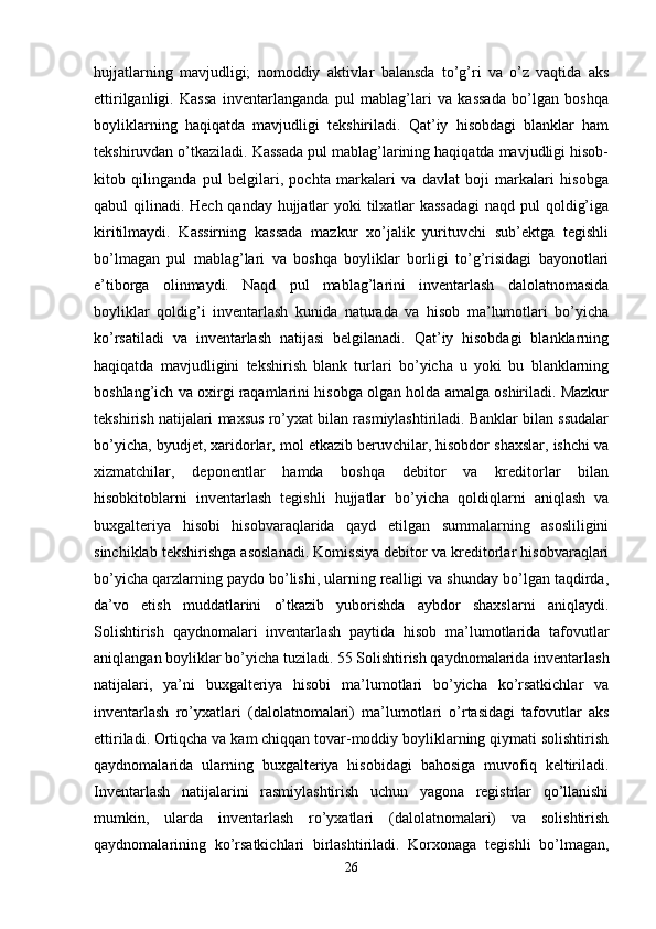 hujjatlarning   mavjudligi;   nomoddiy   aktivlar   balansda   to’g’ri   va   o’z   vaqtida   aks
ettirilganligi.   Kassa   inventarlanganda   pul   mablag’lari   va   kassada   bo’lgan   boshqa
boyliklarning   haqiqatda   mavjudligi   tekshiriladi.   Qat’iy   hisobdagi   blanklar   ham
tekshiruvdan o’tkaziladi. Kassada pul mablag’larining haqiqatda mavjudligi hisob-
kitob   qilinganda   pul   belgilari,   pochta   markalari   va   davlat   boji   markalari   hisobga
qabul qilinadi. Hech qanday hujjatlar  yoki tilxatlar  kassadagi  naqd pul qoldig’iga
kiritilmaydi.   Kassirning   kassada   mazkur   xo’jalik   yurituvchi   sub’ektga   tegishli
bo’lmagan   pul   mablag’lari   va   boshqa   boyliklar   borligi   to’g’risidagi   bayonotlari
e’tiborga   olinmaydi.   Naqd   pul   mablag’larini   inventarlash   dalolatnomasida
boyliklar   qoldig’i   inventarlash   kunida   naturada   va   hisob   ma’lumotlari   bo’yicha
ko’rsatiladi   va   inventarlash   natijasi   belgilanadi.   Qat’iy   hisobdagi   blanklarning
haqiqatda   mavjudligini   tekshirish   blank   turlari   bo’yicha   u   yoki   bu   blanklarning
boshlang’ich va oxirgi raqamlarini hisobga olgan holda amalga oshiriladi. Mazkur
tekshirish natijalari maxsus ro’yxat bilan rasmiylashtiriladi. Banklar bilan ssudalar
bo’yicha, byudjet, xaridorlar, mol etkazib beruvchilar, hisobdor shaxslar, ishchi va
xizmatchilar,   deponentlar   hamda   boshqa   debitor   va   kreditorlar   bilan
hisobkitoblarni   inventarlash   tegishli   hujjatlar   bo’yicha   qoldiqlarni   aniqlash   va
buxgalteriya   hisobi   hisobvaraqlarida   qayd   etilgan   summalarning   asosliligini
sinchiklab tekshirishga asoslanadi. Komissiya debitor va kreditorlar hisobvaraqlari
bo’yicha qarzlarning paydo bo’lishi, ularning realligi va shunday bo’lgan taqdirda,
da’vo   etish   muddatlarini   o’tkazib   yuborishda   aybdor   shaxslarni   aniqlaydi.
Solishtirish   qaydnomalari   inventarlash   paytida   hisob   ma’lumotlarida   tafovutlar
aniqlangan boyliklar bo’yicha tuziladi. 55 Solishtirish qaydnomalarida inventarlash
natijalari,   ya’ni   buxgalteriya   hisobi   ma’lumotlari   bo’yicha   ko’rsatkichlar   va
inventarlash   ro’yxatlari   (dalolatnomalari)   ma’lumotlari   o’rtasidagi   tafovutlar   aks
ettiriladi. Ortiqcha va kam chiqqan tovar-moddiy boyliklarning qiymati solishtirish
qaydnomalarida   ularning   buxgalteriya   hisobidagi   bahosiga   muvofiq   keltiriladi.
Inventarlash   natijalarini   rasmiylashtirish   uchun   yagona   registrlar   qo’llanishi
mumkin,   ularda   inventarlash   ro’yxatlari   (dalolatnomalari)   va   solishtirish
qaydnomalarining   ko’rsatkichlari   birlashtiriladi.   Korxonaga   tegishli   bo’lmagan,
26 