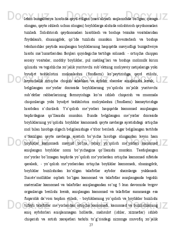 lekin buxgalteriya hisobida qayd etilgan (mas’uliyatli saqlanishda bo’lgan, ijaraga
olingan, qayta ishlash uchun olingan) boyliklarga alohida solishtirish qaydnomalari
tuziladi.   Solishtirish   qaydnomalari   hisoblash   va   boshqa   texnika   vositalaridan
foydalanib,   shuningdek,   qo’lda   tuzilishi   mumkin.   Inventarlash   va   boshqa
tekshirishlar   paytida   aniqlangan   boyliklarning   haqiqatda   mavjudligi   buxgalteriya
hisobi   ma’lumotlaridan   farqlari   quyidagicha   tartibga   solinadi:   -   ortiqcha   chiqqan
asosiy   vositalar,   moddiy   boyliklar,   pul   mablag’lari   va   boshqa   molmulk   kirim
qilinishi va tegishlicha xo’jalik yurituvchi sub’ektning moliyaviy natijalariga yoki
byudjet   tashkilotini   moliyalashni   (fondlarni)   ko’paytirishga   qayd   etilishi,
keyinchalik   ortiqcha   chiqish   sabablari   va   aybdor   shaxslar   aniqlanishi   kerak;   -
belgilangan   me’yorlar   doirasida   boyliklarning   yo’qolishi   xo’jalik   yurituvchi
sub’ektlar   rahbarlarining   farmoyishiga   ko’ra   ishlab   chiqarish   va   muomala
chiqimlariga   yoki   byudjet   tashkilotini   moliyalashni   (fondlarni)   kamaytirishga
hisobdan   o’chiriladi.   Yo’qolish   me’yorlari   haqiqatda   kamomad   aniqlangan
taqdirdagina   qo’llanishi   mumkin.   Bunda   belgilangan   me’yorlar   doirasida
boyliklarning   yo’qolishi   boyliklar   kamomadi   qayta   navlarga   ajratishdagi   ortiqcha
mol bilan hisobga olgach belgilanishiga e’tibor beriladi. Agar belgilangan tartibda
o’tkazilgan   qayta   navlarga   ajratish   bo’yicha   hisobga   olingandan   keyin   ham
boyliklar   kamomadi   mavjud   bo’lsa,   tabiiy   yo’qolish   me’yorlari   kamomad
aniqlangan   boyliklar   nomi   bo’yichagina   qo’llanishi   mumkin.   Tasdiqlangan
me’yorlar   bo’lmagan   taqdirda   yo’qolish   me’yorlardan   ortiqcha   kamomad   sifatida
qaraladi;   -   yo’qolish   me’yorlaridan   ortiqcha   boyliklar   kamomadi,   shuningdek,
boyliklar   buzilishidan   ko’rilgan   talafotlar   aybdor   shaxslarga   yuklanadi.
Suiiste’molliklar   oqibati   bo’lgan   kamomad   va   talafotlar   aniqlanganda   tegishli
materiallar   kamomad   va   talafotlar   aniqlangandan   so’ng   5   kun   davomida   tergov
organlariga   berilishi   kerak,   aniqlangan   kamomad   va   talafotlar   summasiga   esa
fuqarolik   da’vosi   taqdim   etiladi;   -   boyliklarning   yo’qolish   va   boyliklar   buzilishi
tufayli   talafotlar   me’yorlaridan   ortiqcha   kamomadi,   kamomad   va   buzilishlarning
aniq   aybdorlari   aniqlanmagan   hollarda,   mahsulot   (ishlar,   xizmatlar)   ishlab
chiqarish   va   sotish   xarajatlari   tarkibi   to’g’risidagi   nizomga   muvofiq   xo’jalik
27 