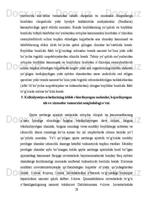 yurituvchi   sub’ektlar   tomonidan   ishlab   chiqarish   va   muomala   chiqimlariga
hisobdan   chiqarilishi   yoki   byudjet   tashkilotida   moliyalashni   (fondlarni)
kamaytirishga   qayd   etilishi   mumkin.   Bunda   boyliklarning   yo’qolish   va   boyliklar
buzilishi tufayli talafotlar me’yorlaridan ortiqcha kamomadini hisobdan o’chirishni
rasmiylashtirish   uchun   taqdim   etiladigan   hujjatlarda   ana   shunday   kamomad   va
talafotlarning   oldini   olish   bo’yicha   qabul   qilingan   choralar   ko’rsatilishi   kerak.
Boyliklar   buzilishi   fakti   to’g’risidagi   xulosalar   texnik   nazorat   bo’limi   yoki   sifat
bo’yicha tegishli  inspektsiyalardan olinishi  kerak. Tabiiy yo’qolish me’yorlaridan
ortiqcha   boyliklar   kamomadi   va   buzilishini   hisobdan   o’chirishni   rasmiylashtirish
uchun taqdim etiladigan hujjatlarda tergov yoki sud organlarining aybdor shaxslar
yo’qligini   tasdiqlaydigan   yoki   aybdor   shaxslardan   zarar   undirilishi   rad   etilgan
qarorlari yoki texnik nazorat bo’limi yoki tegishli ixtisoslashtirilgan tashkilotlardan
(sifat 56 bo’yicha inspektsiyalar va hokazolardan) olingan boyliklar buzilishi fakti
to’g’risida xulosa bo’lishi kerak. 
5. Kalkulyatsiya schetlarining ishlab chiarilayotgan mahsulot, bajarilayotgan
ish va xizmatlar tannarxini aniqlashdagi o‘rni.
Qayta   navlarga   ajratish   natijasida   ortiqcha   chiqish   va   kamomadlarning
o’zaro   hisobga   olinishiga   birgina   tekshirilayotgan   davr   uchun,   birgina
tekshirilayotgan   shaxsda,   birgina   nomdagi   tovar-moddiy   boyliklarga   nisbatan   va
ishonchli   shaxs   ruxsatiga   ko’ra   aynan   bir   xil   miqdorlarda   istisno   tarzida   yo’l
qo’yilishi   mumkin.   Yo’l   qo’yilgan   qayta   navlarga   ajratish   to’g’risida   moddiy
javobgar   shaxslar   ishonchli   shaxsga   batafsil   tushuntirish   taqdim   etadilar.   Moddiy
javobgar   shaxslar   aybi   bo’lmagan   holda   qayta   navlarga   ajratishda   hosil   bo’lgan
qiymatdagi   kamomad   farqiga   inventarlash   bayonnomalarida   bunday   farq   aybdor
shaxslarga   kiritilmasligi   xususida   mufassal   tushuntirish   berilishi   kerak.   Korxona
mulklari   inventarizatsiyasida   qo’llaniladigan   hujjatlar   ro’yxati   qo’yidagilardan
iborat:   1-ilova.   Buyruq   2-ilova.   Inventarlashni   o’tkazish   to’g’risidagi   buyruqlar
bajarilishini   nazorat   qilish   daftari   3-ilova.   Qimmatliklarni   inventarlash   to’g’ri
o’tkazilganligining   nazorat   tekshiruvi   Dalolatnomasi   4-ilova.   Inventarlashda
28 