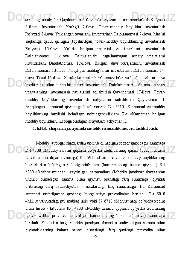 aniqlangan natijalar Qaydnomasi 5-ilova. Asosiy vositalarni inventarlash Ro’yxati
6-ilova.   Inventarlash   Yorlig’i   7-ilova.   Tovar-moddiy   boyliklar   inventarlash
Ro’yxati 8-ilova. Yuklangan tovarlarni inventarlash Dalolatnomasi 9-ilova. Mas’ul
saqlashga   qabul   qilingan   (topshirilgan)   tovar-moddiy   boyliklarning   inventarlash
Ro’yxati   10-ilova.   Yo’lda   bo’lgan   material   va   tovarlarni   inventarlash
Dalolatnomasi   11-ilova.   Ta’mirlanishi   tugallanmagan   asosiy   vositalarni
inventarlash   Dalolatnomasi   12-ilova.   Kelgusi   davr   xarajatlarini   inventarlash
Dalolatnomasi   13-ilova.   Naqd   pul   mablag’larini   inventarlash   Dalolatnomasi   14-
ilova. Tilxat 15-ilova. Xaridorlar, mol etkazib beruvchilar va boshqa debitorlar va
kreditorlar   bilan   hisob-kitoblarni   inventarlash   Dalolatnomasi   16-ilova.   Asosiy
vositalarning   inventarlash   natijalarini   solishtirish   Qaydnomasi   17-ilova.   Tovar-
moddiy   boyliklarning   inventarlash   natijalarini   solishtirish   Qaydnomasi   I.
Aniqlangan   kamomad   qiymatiga   hisob   narxida   D-t   5910   «Kamomad   va   moddiy
boyliklarning   buzilishi   keladigan   nobudgarchiliklar»   K-t   «Kamomad   bo’lgan
moddiy boyliklarni hisobga oladigan schyotlar» schyotlar II. 
6. Ishlab chiqarish jarayonida sintetik va analitik hisobni tashkil etish.
Moddiy javobgar shaxslardan undirib olinadigan (bozor narxidagi) summaga
D-t   4730   «Moddiy   zararni   qoplash   bo’yicha   xodimlarning   qarzi»   (bozor   narxida
undirilib   olinadigan   summaga)   K-t   5910   «Kamomadlar   va   moddiy   boyliklarning
buzilishidan   keladigan   nobudgarchiliklar»   (kamomadning   balans   qiymati)   K-t
6230   «Boshqa   muddati   uzaytirilgan   daromadlar»   (Moddiy   javobnar   shaxslardan
undirib   olinadigan   summa   bilan   qiymati   orasidagi   farq   summaga)   qiymati
o’rtasidagi   farq   «subschyot»»   -   narxlardagi   farq   summasiga.   III.   Kamomad
summasi   undirilganda   quyidagi   buxgalteriya   provodkalari   beriladi.   D-t   5010
«Milliy valyutadagi pul mablag’lari» yoki 57 6710 «Mehnat haqi bo’yicha xodim
bilan   hisob   -   kitoblar»   K-t   4730   «Moddiy   zararni   qoplash   bo’yicha   xodimning
qarzi»   Ushbu   provodka   undirilgan   kamomadning   bozor   bahosidagi   summaga
beriladi.   Shu   bilan   birga   moddiy   javobgar   shaxsdan   undiriladigan   summa   bilan
qiymatliklarning   balans   bahosi   o’rtasidagi   farq   quyidagi   provodka   bilan
29 