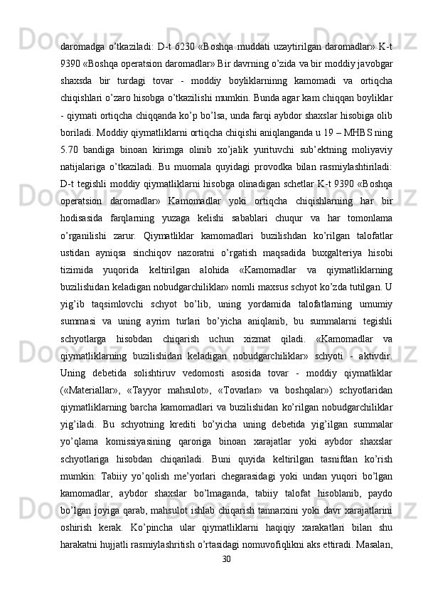 daromadga   o’tkaziladi:   D-t   6230   «Boshqa   muddati   uzaytirilgan   daromadlar»   K-t
9390 «Boshqa operatsion daromadlar» Bir davrning o’zida va bir moddiy javobgar
shaxsda   bir   turdagi   tovar   -   moddiy   boyliklarninng   kamomadi   va   ortiqcha
chiqishlari o’zaro hisobga o’tkazilishi mumkin. Bunda agar kam chiqqan boyliklar
- qiymati ortiqcha chiqqanda ko’p bo’lsa, unda farqi aybdor shaxslar hisobiga olib
boriladi. Moddiy qiymatliklarni ortiqcha chiqishi aniqlanganda u 19 – MHBS ning
5.70   bandiga   binoan   kirimga   olinib   xo’jalik   yurituvchi   sub’ektning   moliyaviy
natijalariga   o’tkaziladi.   Bu   muomala   quyidagi   provodka   bilan   rasmiylashtiriladi:
D-t  tegishli  moddiy qiymatliklarni  hisobga olinadigan schetlar K-t  9390 «Boshqa
operatsion   daromadlar»   Kamomadlar   yoki   ortiqcha   chiqishlarning   har   bir
hodisasida   farqlarning   yuzaga   kelishi   sabablari   chuqur   va   har   tomonlama
o’rganilishi   zarur.   Qiymatliklar   kamomadlari   buzilishdan   ko’rilgan   talofatlar
ustidan   ayniqsa   sinchiqov   nazoratni   o’rgatish   maqsadida   buxgalteriya   hisobi
tizimida   yuqorida   keltirilgan   alohida   «Kamomadlar   va   qiymatliklarning
buzilishidan keladigan nobudgarchiliklar» nomli maxsus schyot ko’zda tutilgan. U
yig’ib   taqsimlovchi   schyot   bo’lib,   uning   yordamida   talofatlarning   umumiy
summasi   va   uning   ayrim   turlari   bo’yicha   aniqlanib,   bu   summalarni   tegishli
schyotlarga   hisobdan   chiqarish   uchun   xizmat   qiladi.   «Kamomadlar   va
qiymatliklarning   buzilishidan   keladigan   nobudgarchiliklar»   schyoti   -   aktivdir.
Uning   debetida   solishtiruv   vedomosti   asosida   tovar   -   moddiy   qiymatliklar
(«Materiallar»,   «Tayyor   mahsulot»,   «Tovarlar»   va   boshqalar»)   schyotlaridan
qiymatliklarning   barcha   kamomadlari   va   buzilishidan   ko’rilgan   nobudgarchiliklar
yig’iladi.   Bu   schyotning   krediti   bo’yicha   uning   debetida   yig’ilgan   summalar
yo’qlama   komissiyasining   qaroriga   binoan   xarajatlar   yoki   aybdor   shaxslar
schyotlariga   hisobdan   chiqariladi.   Buni   quyida   keltirilgan   tasnifdan   ko’rish
mumkin:   Tabiiy   yo’qolish   me’yorlari   chegarasidagi   yoki   undan   yuqori   bo’lgan
kamomadlar,   aybdor   shaxslar   bo’lmaganda,   tabiiy   talofat   hisoblanib,   paydo
bo’lgan  joyiga  qarab,  mahsulot   ishlab  chiqarish   tannarxini  yoki  davr   xarajatlarini
oshirish   kerak.   Ko’pincha   ular   qiymatliklarni   haqiqiy   xarakatlari   bilan   shu
harakatni hujjatli rasmiylashritish o’rtasidagi nomuvofiqlikni aks ettiradi. Masalan,
30 