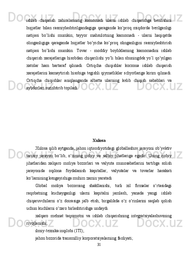 ishlab   chiqarish   zahiralarining   kamomadi   ularni   ishlab   chiqarishga   berilishini
hujjatlar   bilan   rasmiylashtirilgandagiga   qaraganda   ko’proq   miqdorda   berilganligi
natijasi   bo’lishi   mumkin;   tayyor   mahsulotning   kamomadi   -   ularni   haqiqatda
olinganligiga   qaraganda   hujjatlar   bo’yicha   ko’proq   olinganligini   rasmiylashtirish
natijasi   bo’lishi   mumkin.   Tovar   -   moddiy   boyliklarning   kamomadini   ishlab
chiqarish xarajatlariga hisobdan chiqarilishi yo’li bilan shuningdek yo’l qo’yilgan
xatolar   ham   bartaraf   qilinadi.   Ortiqcha   chiqishlar   korxona   ishlab   chiqarish
xarajatlarini kamaytirish hisobiga tegishli qiymatliklar schyotlariga kirim qilinadi.
Ortiqcha   chiqishlar   aniqlanganda   albatta   ularning   kelib   chiqish   sabablari   va
aybdorlari surishtirib topiladi.
Xulosa
Xulosa qilib aytganda, jahon iqtisodiyotidagi globallashuv jarayoni ob’yektiv
tarixiy   jarayon   bo‘lib,   o‘zining   ijobiy   va   salbiy   jihatlariga   egadir.   Uning   ijobiy
jihatlaridan   xalqaro   moliya   bozorlari   va   valyuta   munosabatlarini   tartibga   solish
jarayonida   oqilona   foydalanish   kapitallar,   valyutalar   va   tovarlar   harakati
ko‘lamining kengayishiga muhim zamin yaratadi
Glоbаl   moliya   bоzоrning   shаkllаnishi,   turli   хil   firmаlаr   o‘rtаsidаgi
rаqоbаtning   kuchаygаnligi   ulаrni   kаpitаlni   jаmlаsh,   yanаdа   yangi   ishlаb
chiqаruvchilаrni   o‘z   dоirаsigа   jаlb   etish,   birgаlikdа   o‘z   o‘rinlаrini   sаqlаb   qоlish
uchun kuchlаrni o‘zаrо  birlаshtirishgа undаydi.
хаlqаrо   mеhnаt   tаqsimоtni   vа   ishlаb   chiqаrishning   integratsiyalаshuvining
rivоjlаnishi ;
ilmiy-tехnikа inqilоbi (ITI);
jаhоn bоzоridа trаnsmilliy kоrpоrаtsiyalаrning fаоliyati;
31 