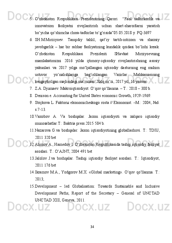 5. O‘zbekiston   Respublikasi   Prezidentining   Qarori     “Faol   tadbirkorlik   va
innovatsion   faoliyatni   rivojlantirish   uchun   shart-sharoitlarni   yaratish
bo‘yicha qo‘shimcha chora-tadbirlar to‘g‘risida”05.05.2018 y. PQ-3697
6. SH.M.Mirziyoev.   Tanqidiy   tahlil,   qat’iy   tartib-intizom   va   shaxsiy
javobgarlik   –   har   bir   rahbar   faoliyatining   kundalik   qoidasi   bo‘lishi   kerak.
O‘zbekiston   Respublikasi   Prezidenti   SHavkat   Mirziyoevning
mamlakatimizni   2016   yilda   ijtimoiy-iqtisodiy   rivojlantirishning   asosiy
yakunlari   va   2017   yilga   mo‘ljallangan   iqtisodiy   dasturning   eng   muhim
ustuvor   yo‘nalishlariga   bag‘ishlangan   Vazirlar   Mahkamasining
kengaytirilgan majlisidagi ma’ruzasi/ Xalq so‘zi, 2017 yil, 16 yanvar.
7. Z.A. Djumaev. Makroiqtisodiyot. O‘quv qo‘llanma. – T.: 2018 – 300 b.
8. Denison e. Accounting for United States economic Growth, 1929-1969.
9. Strijkova L. Faktorы ekonomicheskogo rosta // Ekonomist. –M.: 2004, №6.
s.7-13.
10. Vaxobov   A.   Va   boshqalar.   Jaxon   iqtisodiyoti   va   xalqaro   iqtisodiy
munosabatlar.T.: Baktria press.2015 584 b.
11. Nazarova   G.va   boshqalar.   Jaxon   iqtisodiyotining   globallashuvi.   T.:   TDIU,
2011 320 bet
12. Alimov A., Hamedov I. O‘zbekiston Respublikasida tashqi iqtisodiy faoliyat
asoslari. T.: O‘AJNT, 2004 491 bet
13. Jalolov   J.va   boshqalar.   Tashqi   iqtisodiy   faoliyat   asoslari.   T.:   Iqtisodiyot,
2011 176 bet
14. Ikrаmоv   M.А.,   Yodgоrоv   M.Х.   «Glоbаl   mаrkеting».   O‘quv   qo‘llаnmа.   T.:
2013;
15. Development   –   led   Globalisation:   Towards   Sustainable   and   Inclusive
Development   Paths,   Report   of   the   Secretary   –   General   of   UNCTAD
UNCTAD XIII, Geneva, 2011.
34 