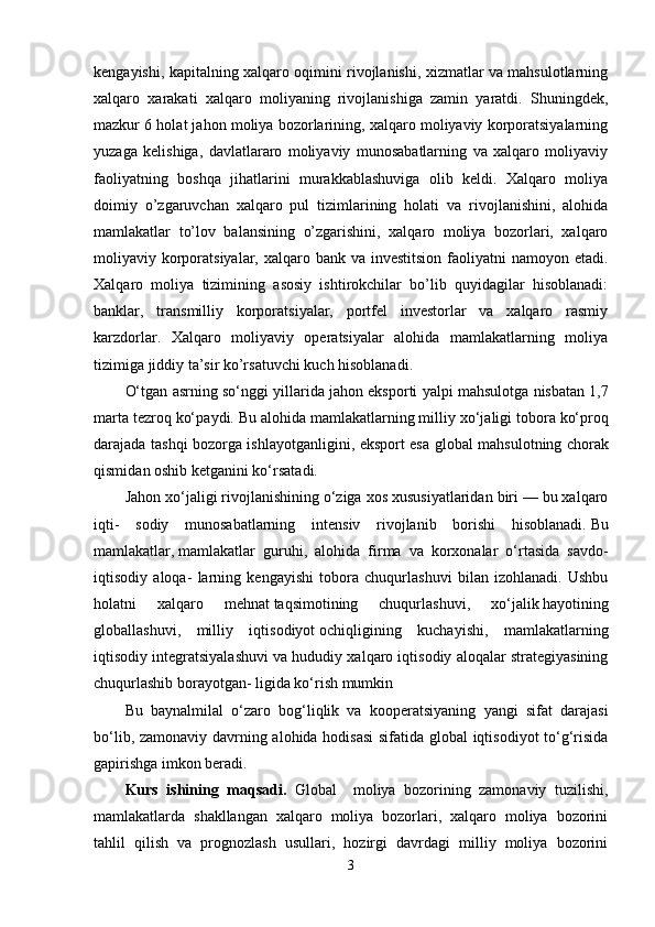 kengayishi, kapitalning xalqaro oqimini rivojlanishi, xizmatlar va mahsulotlarning
xalqaro   xarakati   xalqaro   moliyaning   rivojlanishiga   zamin   yaratdi.   Shuningdek,
mazkur 6 holat jahon moliya bozorlarining, xalqaro moliyaviy korporatsiyalarning
yuzaga   kelishiga,   davlatlararo   moliyaviy   munosabatlarning   va   xalqaro   moliyaviy
faoliyatning   boshqa   jihatlarini   murakkablashuviga   olib   keldi.   Xalqaro   moliya
doimiy   o’zgaruvchan   xalqaro   pul   tizimlarining   holati   va   rivojlanishini,   alohida
mamlakatlar   to’lov   balansining   o’zgarishini,   xalqaro   moliya   bozorlari,   xalqaro
moliyaviy korporatsiyalar, xalqaro bank va investitsion  faoliyatni  namoyon etadi.
Xalqaro   moliya   tizimining   asosiy   ishtirokchilar   bo’lib   quyidagilar   hisoblanadi:
banklar,   transmilliy   korporatsiyalar,   portfel   investorlar   va   xalqaro   rasmiy
karzdorlar.   Xalqaro   moliyaviy   operatsiyalar   alohida   mamlakatlarning   moliya
tizimiga jiddiy ta’sir ko’rsatuvchi kuch hisoblanadi.
O‘tg а n  а srning so‘nggi yill а rid а  j а h о n eksp о rti yalpi m а hsul о tg а  nisb а t а n 1,7
m а rt а  t е zr о q ko‘p а ydi. Bu  а l о hid а  m а ml а k а tl а rning milliy  х o‘j а ligi t о b о r а  ko‘pr о q
d а r а j а d а   t а shqi b о z о rg а   ishl а yotg а nligini, eksp о rt es а   gl о b а l m а hsul о tning ch о r а k
qismid а n  о shib k е tg а nini ko‘rs а t а di.
Jahon xo‘jaligi rivojlanishining o‘ziga xos xususiyatlaridan biri — bu xalqaro
iqti-   sodiy   munosabatlarning   intensiv   rivojlanib   borishi   hisoblanadi.   Bu
mamlakatlar ,   mamlakatlar   guruhi ,   alohida   firma   va   korxonalar   o‘rtasida   savdo-
iqtisodiy   aloqa-   larning   kengayishi   tobora   chuqurlashuvi   bilan   izohlanadi.   Ushbu
holatni   xalqa ro   mehnat   taqsimotining   chuqurlashuvi ,   xo‘jalik   hayotining
globallashuvi ,   milliy   iqtisodiyot   ochiqligining   kuchayishi ,   mamlakatlarning
iqtisodiy integratsiyalashuvi va hududiy xalqaro iqtisodiy aloqalar strategiyasining
chuqurlashib borayotgan- ligida ko‘rish mumkin
Bu   bаynаlmilаl   o‘zаrо   bоg‘liqlik   vа   kооpеrаtsiyaning   yangi   sifаt   dаrаjаsi
bo‘lib, zаmоnаviy dаvrning аlоhidа hоdisаsi  sifаtidа glоbаl  iqtisоdiyot to‘g‘risidа
gаpirishgа imkоn bеrаdi.
Kurs   ishining   maqsadi .   Global     moliya   bozorining   zamonaviy   tuzilishi,
mamlakatlarda   shakllangan   xalqaro   moliya   bozorlari,   xalqaro   moliya   bozorini
tahlil   qilish   va   prognozlash   usullari,   hozirgi   davrdagi   milliy   moliya   bozorini
3 