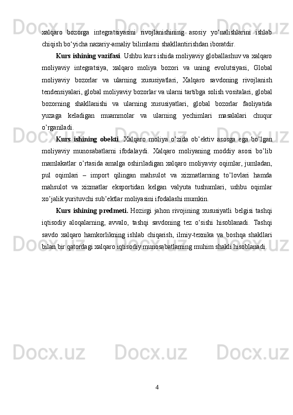 xalqaro   bozorga   integratsiyasini   rivojlanishining   asosiy   yo‘nalishlarini   ishlab
chiqish bo‘yicha nazariy-amaliy bilimlarni shakllantirishdan iboratdir.
Kurs   ishining   vazifasi . Ushbu  kurs   ishida  moliyaviy globallashuv va xalqaro
moliyaviy   integratsiya,   xalqaro   moliya   bozori   va   uning   evolutsiyasi,   Global
moliyaviy   bozorlar   va   ularning   xususiyatlari ,   Xalqaro   savdoning   rivojlanish
tendensiyalari ,   global   moliyaviy   bozorlar   va   ularni   tartibga   solish   vositalari ,  g lobal
bozorning   shakllanishi   va   ularning   xususiyatlari ,   g lobal   bozorlar   faoliyatida
yuzaga   keladigan   muammolar   va   ularning   yechimlari   masalalari   chuqur
o ’ rganiladi .
Kurs   ishining   obekti .   Xalqaro   moliya   o ’ zida   ob ’ ektiv   asosga   ega   bo ’ lgan
moliyaviy   munosabatlarni   ifodalaydi .   Xalqaro   moliyaning   moddiy   asosi   bo ’ lib
mamlakatlar   o ’ rtasida   amalga   oshiriladigan   xalqaro   moliyaviy   oqimlar ,   jumladan ,
pul   oqimlari   –   import   qilingan   mahsulot   va   xizmatlarning   to ’ lovlari   hamda
mahsulot   va   xizmatlar   eksportidan   kelgan   valyuta   tushumlari ,   ushbu   oqimlar
xo ’ jalik   yurituvchi   sub ’ ektlar   moliyasini   ifodalashi   mumkin .
Kurs   ishining   predmeti .   Hozirgi   jahon   rivojining   xususiyatli   belgisi   tashqi
iqtisodiy   aloqalarning ,   avvalo ,   tashqi   savdoning   tez   o ‘ sishi   hisoblanadi .   Tashqi
savdo   xalqaro   hamkorlikning   ishlab   chiqarish ,   ilmiy - texnika   va   boshqa   shakllari
bilan   bir   qatordagi   xalqaro   iqtisodiy   munosabatlarning   muhim   shakli   hisoblanadi .
4 