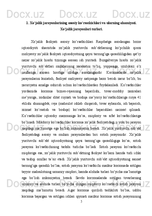 1. Xo‘jalik jarayonlarining asosiy ko‘rsatkichlari va ularning ahamiyati.
Xo‘jalik jarayonlari turlari.
Xo’jalik   faoliyati   asosiy   ko’rsatkichlari   Raqobatga   asoslangan   bozor
iqtisodiyoti   sharoitida   xo’jalik   yurituvchi   sub’ektlarning   ko’pchilik   qismi
moliyaviy xo’jalik faoliyati iqtisodiyotning qaysi tarmog’iga qarashliligidan qat’iy
nazar   xo’jalik   hisobi   tizimiga   asosan   ish   yuritadi.   Buxgalteriya   hisobi   xo’jalik
yurituvchi   sub’ektlari   mulklarining   xarakatini   to’liq,   yoppasiga,   uzuluksiz   o’z
usullariga   asosan   hisobga   olishga   asoslangandir.   Korxonalarda   xo’jalik
jarayonlarini   kuzatish,   faoliyat   moliyaviy   natijasiga   baxo   berish   zarur   bo’lib,   bu
zaruriyatni   amalga   oshirish   uchun   ko’rsatkichlardan   foydalaniladi.   Ko’rsatkichlar
yordamida   korxona   biznes-rejasining   bajarilishi,   tovar-moddiy   zaxiralari
me’yoriga,   xodimlar   shtat   ruyxati   va   boshqa   me’yoriy   ko’rsatkichlariga   rioya   41
etilishi   shuningdek,   reja   (mahsulot   ishlab   chiqarish,   tovar   aylanishi,   ish   bajarish,
xizmat   ko’rsatish   va   boshqa)   ko’rsatkichlar   bajarishlari   nazorat   qilinadi.
Ko’rsatkichlar   iqtisodiy   mazmuniga   ko’ra,   miqdoriy   va   sifat   ko’rsatkichlariga
bo’linadi. Mikdoriy ko’rsatkichlar korxona xo’jalik faoliyatidagi u yoki bu jarayon
xaqidagi ma’lumotga ega bo’lish imkoniyatini beradi. Xo’jalik yurituvchi sub’ekt
faoliyatidagi   asosiy   va   muhim   jarayonlardan   biri   sotish   jarayonidir.   Xo’jalik
yurituvchi   sub’ekt   iqtisodiyotning   qaysi   tarmog’iga   qarashligiga   ko’ra,   sotish
jarayoni   ko’rsatkichining   tarkibi   turlicha   bo’ladi.   Sotish   jarayoni   ko’rsatkichi
miqdoriga   esa,   xo’jalik   yurituvchi   sub’ektning   faoliyat   ko’lami   hamda   turli   ichki
va   tashqi   omillar   ta’sir   etadi.   Xo’jalik   yurituvchi   sub’ekt   iqtisodiyotning   sanoat
tarmog’iga qarashli bo’lsa, sotish jarayoni ko’rsatkichi mazkur korxonada sotilgan
tayyor mahsulotning umumiy miqdori, hamda alohida turlari bo’yicha ma’lumotga
ega   bo’lish   imkoniyatini   beradi.   Savdo   korxonalarida   sotilgan   tovarlarning
umumiy   va   alohida   turlari   bo’yicha   olingan   miqdoriy   ko’rsatkich   sotish   jarayoni
xaqidagi   ma’lumotni   beradi.   Agar   korxona   qurilish   tashkiloti   bo’lsa,   ushbu
korxona   bajargan   va   sotilgan   ishlari   qiymati   mazkur   korxona   sotish   jarayonining
5 