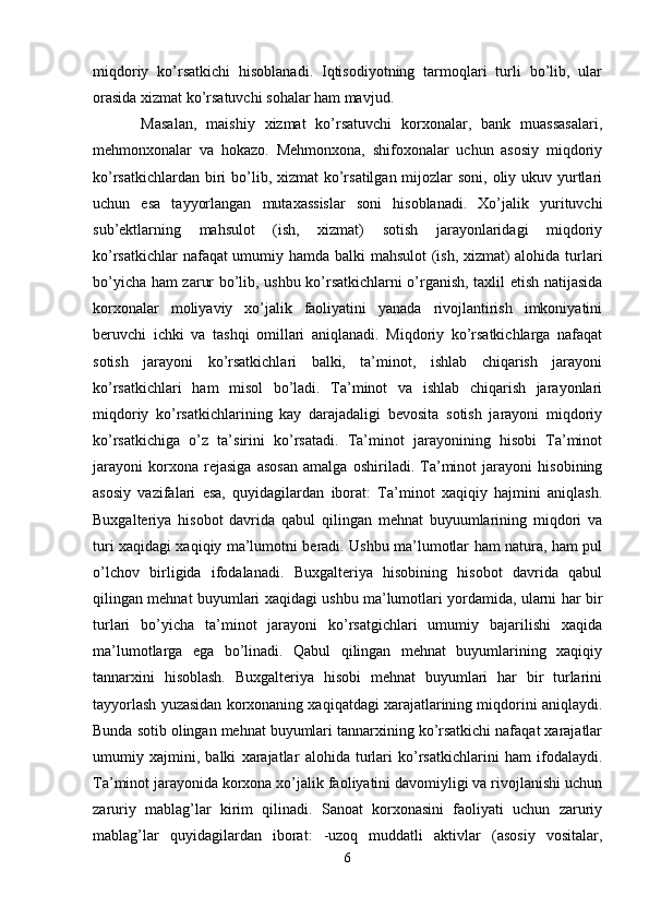 miqdoriy   ko’rsatkichi   hisoblanadi.   Iqtisodiyotning   tarmoqlari   turli   bo’lib,   ular
orasida xizmat ko’rsatuvchi sohalar ham mavjud.
  Masalan,   maishiy   xizmat   ko’rsatuvchi   korxonalar,   bank   muassasalari,
mehmonxonalar   va   hokazo.   Mehmonxona,   shifoxonalar   uchun   asosiy   miqdoriy
ko’rsatkichlardan biri  bo’lib, xizmat ko’rsatilgan mijozlar  soni, oliy ukuv yurtlari
uchun   esa   tayyorlangan   mutaxassislar   soni   hisoblanadi.   Xo’jalik   yurituvchi
sub’ektlarning   mahsulot   (ish,   xizmat)   sotish   jarayonlaridagi   miqdoriy
ko’rsatkichlar nafaqat umumiy hamda balki mahsulot (ish, xizmat) alohida turlari
bo’yicha ham zarur bo’lib, ushbu ko’rsatkichlarni o’rganish, taxlil etish natijasida
korxonalar   moliyaviy   xo’jalik   faoliyatini   yanada   rivojlantirish   imkoniyatini
beruvchi   ichki   va   tashqi   omillari   aniqlanadi.   Miqdoriy   ko’rsatkichlarga   nafaqat
sotish   jarayoni   ko’rsatkichlari   balki,   ta’minot,   ishlab   chiqarish   jarayoni
ko’rsatkichlari   ham   misol   bo’ladi.   Ta’minot   va   ishlab   chiqarish   jarayonlari
miqdoriy   ko’rsatkichlarining   kay   darajadaligi   bevosita   sotish   jarayoni   miqdoriy
ko’rsatkichiga   o’z   ta’sirini   ko’rsatadi.   Ta’minot   jarayonining   hisobi   Ta’minot
jarayoni   korxona   rejasiga   asosan   amalga   oshiriladi.   Ta’minot   jarayoni   hisobining
asosiy   vazifalari   esa,   quyidagilardan   iborat:   Ta’minot   xaqiqiy   hajmini   aniqlash.
Buxgalteriya   hisobot   davrida   qabul   qilingan   mehnat   buyuumlarining   miqdori   va
turi xaqidagi xaqiqiy ma’lumotni beradi. Ushbu ma’lumotlar ham natura, ham pul
o’lchov   birligida   ifodalanadi.   Buxgalteriya   hisobining   hisobot   davrida   qabul
qilingan mehnat buyumlari xaqidagi ushbu ma’lumotlari yordamida, ularni har bir
turlari   bo’yicha   ta’minot   jarayoni   ko’rsatgichlari   umumiy   bajarilishi   xaqida
ma’lumotlarga   ega   bo’linadi.   Qabul   qilingan   mehnat   buyumlarining   xaqiqiy
tannarxini   hisoblash.   Buxgalteriya   hisobi   mehnat   buyumlari   har   bir   turlarini
tayyorlash yuzasidan korxonaning xaqiqatdagi xarajatlarining miqdorini aniqlaydi.
Bunda sotib olingan mehnat buyumlari tannarxining ko’rsatkichi nafaqat xarajatlar
umumiy   xajmini,   balki   xarajatlar   alohida   turlari   ko’rsatkichlarini   ham   ifodalaydi.
Ta’minot jarayonida korxona xo’jalik faoliyatini davomiyligi va rivojlanishi uchun
zaruriy   mablag’lar   kirim   qilinadi.   Sanoat   korxonasini   faoliyati   uchun   zaruriy
mablag’lar   quyidagilardan   iborat:   -uzoq   muddatli   aktivlar   (asosiy   vositalar,
6 