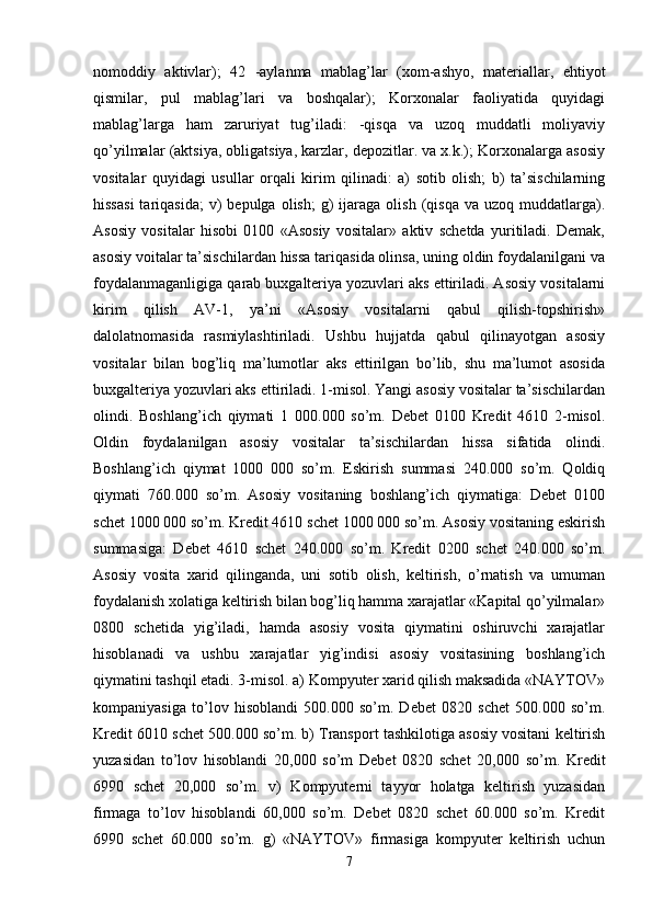 nomoddiy   aktivlar);   42   -aylanma   mablag’lar   (xom-ashyo,   materiallar,   ehtiyot
qismilar,   pul   mablag’lari   va   boshqalar);   Korxonalar   faoliyatida   quyidagi
mablag’larga   ham   zaruriyat   tug’iladi:   -qisqa   va   uzoq   muddatli   moliyaviy
qo’yilmalar (aktsiya, obligatsiya, karzlar, depozitlar. va x.k.); Korxonalarga asosiy
vositalar   quyidagi   usullar   orqali   kirim   qilinadi:   a)   sotib   olish;   b)   ta’sischilarning
hissasi  tariqasida;   v)  bepulga  olish;   g)  ijaraga  olish  (qisqa   va  uzoq  muddatlarga).
Asosiy   vositalar   hisobi   0100   «Asosiy   vositalar»   aktiv   schetda   yuritiladi.   Demak,
asosiy voitalar ta’sischilardan hissa tariqasida olinsa, uning oldin foydalanilgani va
foydalanmaganligiga qarab buxgalteriya yozuvlari aks ettiriladi. Asosiy vositalarni
kirim   qilish   AV-1,   ya’ni   «Asosiy   vositalarni   qabul   qilish-topshirish»
dalolatnomasida   rasmiylashtiriladi.   Ushbu   hujjatda   qabul   qilinayotgan   asosiy
vositalar   bilan   bog’liq   ma’lumotlar   aks   ettirilgan   bo’lib,   shu   ma’lumot   asosida
buxgalteriya yozuvlari aks ettiriladi. 1-misol. Yangi asosiy vositalar ta’sischilardan
olindi.   Boshlang’ich   qiymati   1   000.000   so’m.   Debet   0100   Kredit   4610   2-misol.
Oldin   foydalanilgan   asosiy   vositalar   ta’sischilardan   hissa   sifatida   olindi.
Boshlang’ich   qiymat   1000   000   so’m.   Eskirish   summasi   240.000   so’m.   Qoldiq
qiymati   760.000   so’m.   Asosiy   vositaning   boshlang’ich   qiymatiga:   Debet   0100
schet 1000 000 so’m. Kredit 4610 schet 1000 000 so’m. Asosiy vositaning eskirish
summasiga:   Debet   4610   schet   240.000   so’m.   Kredit   0200   schet   240.000   so’m.
Asosiy   vosita   xarid   qilinganda,   uni   sotib   olish,   keltirish,   o’rnatish   va   umuman
foydalanish xolatiga keltirish bilan bog’liq hamma xarajatlar «Kapital qo’yilmalar»
0800   schetida   yig’iladi,   hamda   asosiy   vosita   qiymatini   oshiruvchi   xarajatlar
hisoblanadi   va   ushbu   xarajatlar   yig’indisi   asosiy   vositasining   boshlang’ich
qiymatini tashqil etadi. 3-misol. a) Kompyuter xarid qilish maksadida «NAYTOV»
kompaniyasiga   to’lov   hisoblandi   500.000   so’m.   Debet   0820   schet   500.000   so’m.
Kredit 6010 schet 500.000 so’m. b) Transport tashkilotiga asosiy vositani keltirish
yuzasidan   to’lov   hisoblandi   20,000   so’m   Debet   0820   schet   20,000   so’m.   Kredit
6990   schet   20,000   so’m.   v)   Kompyuterni   tayyor   holatga   keltirish   yuzasidan
firmaga   to’lov   hisoblandi   60,000   so’m.   Debet   0820   schet   60.000   so’m.   Kredit
6990   schet   60.000   so’m.   g)   «NAYTOV»   firmasiga   kompyuter   keltirish   uchun
7 