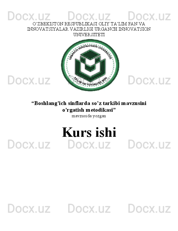 O’ZBEKISTON RESPUBLIKASI OLIY TA’LIM FAN VA
INNOVATSIYALAR VAZIRLIGI URGANCH INNOVATSION
UNIVERSITETI
“ Boshlang’ich sinflarda so’z tarkibi mavzusini
o’rgatish metodikasi ”
mavzusida yozgan
Kurs ishi 