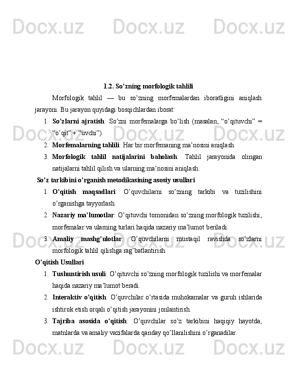 1.2. So’zning morfologik tahlili
Morfologik   tahlil   —   bu   so’zning   morfemalardan   iboratligini   aniqlash
jarayoni. Bu jarayon quyidagi bosqichlardan iborat:
1. So’zlarni   ajratish :   So’zni   morfemalarga   bo’lish   (masalan,   “o’qituvchi”   =
“o’qit” + “uvchi”).
2. Morfemalarning tahlili : Har bir morfemaning ma’nosini aniqlash.
3. Morfologik   tahlil   natijalarini   baholash :   Tahlil   jarayonida   olingan
natijalarni tahlil qilish va ularning ma’nosini aniqlash.
 So’z tarkibini o’rganish metodikasining asosiy usullari
1. O’qitish   maqsadlari :   O’quvchilarni   so’zning   tarkibi   va   tuzilishini
o’rganishga tayyorlash.
2. Nazariy ma’lumotlar : O’qituvchi tomonidan so’zning morfologik tuzilishi,
morfemalar va ularning turlari haqida nazariy ma’lumot beriladi.
3. Amaliy   mashg’ulotlar :   O’quvchilarni   mustaqil   ravishda   so’zlarni
morfologik tahlil qilishga rag’batlantirish.
O’qitish Usullari
1. Tushuntirish usuli : O’qituvchi so’zning morfologik tuzilishi va morfemalar
haqida nazariy ma’lumot beradi.
2. Interaktiv  o’qitish :  O’quvchilar  o’rtasida  muhokamalar   va guruh  ishlarida
ishtirok etish orqali o’qitish jarayonini jonlantirish.
3. Tajriba   asosida   o’qitish :   O’quvchilar   so’z   tarkibini   haqiqiy   hayotda,
matnlarda va amaliy vazifalarda qanday qo’llanilishini o’rganadilar. 