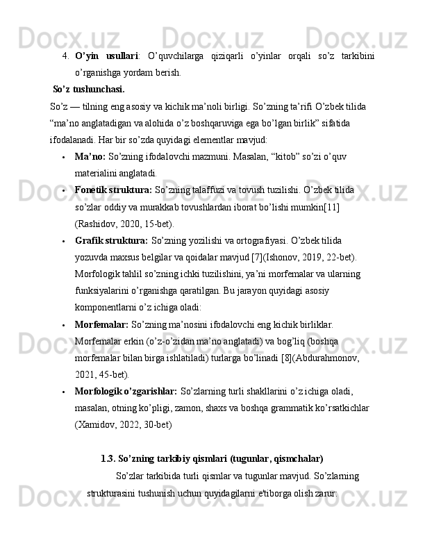 4. O’yin   usullari :   O’quvchilarga   qiziqarli   o’yinlar   orqali   so’z   tarkibini
o’rganishga yordam berish.
 So’z tushunchasi.
So’z — tilning eng asosiy va kichik ma’noli birligi. So’zning ta’rifi O’zbek tilida 
“ma’no anglatadigan va alohida o’z boshqaruviga ega bo’lgan birlik” sifatida 
ifodalanadi. Har bir so’zda quyidagi elementlar mavjud:
 Ma’no:  So’zning ifodalovchi mazmuni. Masalan, “kitob” so’zi o’quv 
materialini anglatadi.
 Fonetik struktura:  So’zning talaffuzi va tovush tuzilishi. O’zbek tilida 
so’zlar oddiy va murakkab tovushlardan iborat bo’lishi mumkin[11] 
(Rashidov, 2020, 15-bet).
 Grafik struktura:  So’zning yozilishi va ortografiyasi. O’zbek tilida 
yozuvda maxsus belgilar va qoidalar mavjud [7](Ishonov, 2019, 22-bet).
Morfologik tahlil so’zning ichki tuzilishini, ya’ni morfemalar va ularning 
funksiyalarini o’rganishga qaratilgan. Bu jarayon quyidagi asosiy 
komponentlarni o’z ichiga oladi:
 Morfemalar:  So’zning ma’nosini ifodalovchi eng kichik birliklar. 
Morfemalar erkin (o’z-o’zidan ma’no anglatadi) va bog’liq (boshqa 
morfemalar bilan birga ishlatiladi) turlarga bo’linadi [8](Abdurahmonov, 
2021, 45-bet).
 Morfologik o’zgarishlar:  So’zlarning turli shakllarini o’z ichiga oladi, 
masalan, otning ko’pligi, zamon, shaxs va boshqa grammatik ko’rsatkichlar 
(Xamidov, 2022, 30-bet)
1.3. So’zning tarkibiy qismlari (tugunlar, qismchalar)
So’zlar tarkibida turli qismlar va tugunlar mavjud. So’zlarning
strukturasini tushunish uchun quyidagilarni e'tiborga olish zarur: 
