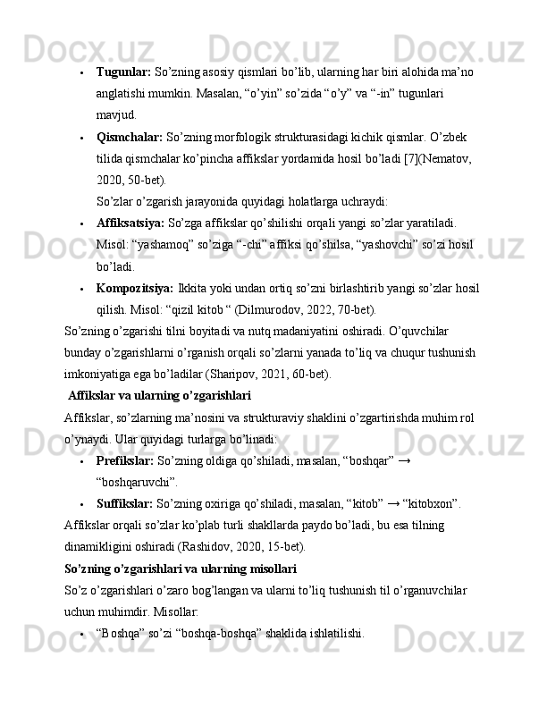  Tugunlar:  So’zning asosiy qismlari bo’lib, ularning har biri alohida ma’no 
anglatishi mumkin. Masalan, “o’yin” so’zida “o’y” va “-in” tugunlari 
mavjud.
 Qismchalar:  So’zning morfologik strukturasidagi kichik qismlar. O’zbek 
tilida qismchalar ko’pincha affikslar yordamida hosil bo’ladi [7](Nematov, 
2020, 50-bet).
So’zlar o’zgarish jarayonida quyidagi holatlarga uchraydi:
 Affiksatsiya:  So’zga affikslar qo’shilishi orqali yangi so’zlar yaratiladi. 
Misol: “yashamoq” so’ziga “-chi” affiksi qo’shilsa, “yashovchi” so’zi hosil 
bo’ladi.
 Kompozitsiya:  Ikkita yoki undan ortiq so’zni birlashtirib yangi so’zlar hosil
qilish. Misol: “qizil kitob “ (Dilmurodov, 2022, 70-bet).
So’zning o’zgarishi tilni boyitadi va nutq madaniyatini oshiradi. O’quvchilar 
bunday o’zgarishlarni o’rganish orqali so’zlarni yanada to’liq va chuqur tushunish 
imkoniyatiga ega bo’ladilar (Sharipov, 2021, 60-bet).
 Affikslar va ularning o’zgarishlari
Affikslar, so’zlarning ma’nosini va strukturaviy shaklini o’zgartirishda muhim rol 
o’ynaydi. Ular quyidagi turlarga bo’linadi:
 Prefikslar:  So’zning oldiga qo’shiladi, masalan, “boshqar” → 
“boshqaruvchi”.
 Suffikslar:  So’zning oxiriga qo’shiladi, masalan, “kitob” → “kitobxon”.
Affikslar orqali so’zlar ko’plab turli shakllarda paydo bo’ladi, bu esa tilning 
dinamikligini oshiradi (Rashidov, 2020, 15-bet).
So’zning o’zgarishlari va ularning misollari
So’z o’zgarishlari o’zaro bog’langan va ularni to’liq tushunish til o’rganuvchilar 
uchun muhimdir. Misollar:
 “Boshqa” so’zi “boshqa-boshqa” shaklida ishlatilishi. 