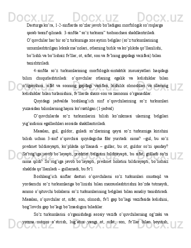 Dasturga ko’ra, 1-2-sinflarda so’zlar javob bo’ladigan morfologik so’roqlarga 
qarab tasnif qilinadi. 3-sinfda “so’z turkumi” tushunchasi shakllantiriladi. 
O’quvchilar har bir so’z turkumiga xos ayrim belgilar (so’z turkumlarining 
umumlashtirilgan leksik ma’nolari, otlarning birlik va ko’plikda qo’llanilishi, 
bo’lishli va bo’lishsiz fe’llar, ot, sifat, son va fe’lning gapdagi vazifasi) bilan 
tanishtiriladi.
4-sinfda   so’z   turkumlarining   morfologik-sintaktik   xususiyatlari   haqidagi
bilim   chuqurlashtiriladi:   o’quvchilar   otlaning   egalik   va   kelishiklar   bilan
o’zgarishini,   sifat   va   sonning   gapdagi   vazifasi,   kishilik   olmoshlari   va   ularning
kelishiklar bilan turlanishini, fe’llarda shaxs-son va zamonni o’rganadilar.
Quyidagi   jadvalda   boshlang’ich   sinf   o’quvchilarining   so’z   turkumlari
yuzasidan bilimlarning hajmi ko’rsatilgan (1-jadval)
O’quvchilarda   so’z   turkumlarini   bilish   ko’nikmasi   ularning   belgilari
yig’indisini egallashlari asosida shakllantiriladi.
Masalan,   gul,   guldor,   guladi   so’zlarining   qaysi   so’z   turkumiga   kirishini
bilish   uchun   3-sinf   o’quvchisi   quyidagicha   fikr   yuritadi:   nima?   –gul,   bu   so’z
predmet   bildirayapti,   ko’plikda   qo’llanadi   –   gullar,   bu   ot;   guldor   so’zi   qanday?
So’rog’iga   javob   bo’layapti,   predmet   belgisini   bildirayapti,   bu   sifat;   gulladi   so’zi
nima   qildi?   So’rog’iga   javob   bo’layapti,   predmet   holatini   bildirayapti,   bo’lishsiz
shaklda qo’llaniladi – gullamadi, bu fe’l.
Boshlang’ich   sinflar   dasturi   o’quvchilarni   so’z   turkumlari   mustaqil   va
yordamchi   so’z  turkumlariga  bo’linishi   bilan  maxsuslashtirishni  ko’zda  tutmaydi,
ammo o’qituvchi bolalarni so’z turkumlarining belgilari  bilan amaliy tanishtiradi.
Masalan,   o’quvchilar   ot,   sifat,   son,   olmosh,   fe’l   gap   bo’lagi   vazifasida   kelishini,
bog’lovchi gap bo’lagi bo’lmasligini biladilar.
So’z   turkumlarini   o’rganishdagi   asosiy   vazifa   o’quvchilarning   og’zaki   va
yozma   nutqini   o’stirish,   lug’atini   yangi   ot,   sifat,   son,   fe’llar   bilan   boyitish, 