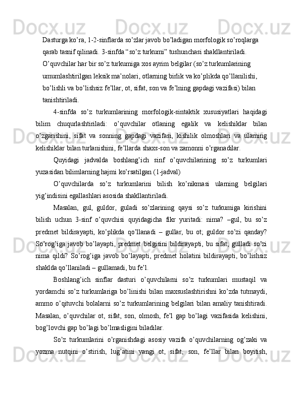 Dasturga ko’ra, 1-2-sinflarda so’zlar javob bo’ladigan morfologik so’roqlarga 
qarab tasnif qilinadi. 3-sinfda “so’z turkumi” tushunchasi shakllantiriladi. 
O’quvchilar har bir so’z turkumiga xos ayrim belgilar (so’z turkumlarining 
umumlashtirilgan leksik ma’nolari, otlarning birlik va ko’plikda qo’llanilishi, 
bo’lishli va bo’lishsiz fe’llar, ot, sifat, son va fe’lning gapdagi vazifasi) bilan 
tanishtiriladi.
4-sinfda   so’z   turkumlarining   morfologik-sintaktik   xususiyatlari   haqidagi
bilim   chuqurlashtiriladi:   o’quvchilar   otlaning   egalik   va   kelishiklar   bilan
o’zgarishini,   sifat   va   sonning   gapdagi   vazifasi,   kishilik   olmoshlari   va   ularning
kelishiklar bilan turlanishini, fe’llarda shaxs-son va zamonni o’rganadilar.
Quyidagi   jadvalda   boshlang’ich   sinf   o’quvchilarining   so’z   turkumlari
yuzasidan bilimlarning hajmi ko’rsatilgan (1-jadval)
O’quvchilarda   so’z   turkumlarini   bilish   ko’nikmasi   ularning   belgilari
yig’indisini egallashlari asosida shakllantiriladi.
Masalan,   gul,   guldor,   guladi   so’zlarining   qaysi   so’z   turkumiga   kirishini
bilish   uchun   3-sinf   o’quvchisi   quyidagicha   fikr   yuritadi:   nima?   –gul,   bu   so’z
predmet   bildirayapti,   ko’plikda   qo’llanadi   –   gullar,   bu   ot;   guldor   so’zi   qanday?
So’rog’iga   javob   bo’layapti,   predmet   belgisini   bildirayapti,   bu   sifat;   gulladi   so’zi
nima   qildi?   So’rog’iga   javob   bo’layapti,   predmet   holatini   bildirayapti,   bo’lishsiz
shaklda qo’llaniladi – gullamadi, bu fe’l.
Boshlang’ich   sinflar   dasturi   o’quvchilarni   so’z   turkumlari   mustaqil   va
yordamchi   so’z  turkumlariga  bo’linishi   bilan  maxsuslashtirishni  ko’zda  tutmaydi,
ammo o’qituvchi bolalarni so’z turkumlarining belgilari  bilan amaliy tanishtiradi.
Masalan,   o’quvchilar   ot,   sifat,   son,   olmosh,   fe’l   gap   bo’lagi   vazifasida   kelishini,
bog’lovchi gap bo’lagi bo’lmasligini biladilar.
So’z   turkumlarini   o’rganishdagi   asosiy   vazifa   o’quvchilarning   og’zaki   va
yozma   nutqini   o’stirish,   lug’atini   yangi   ot,   sifat,   son,   fe’llar   bilan   boyitish,