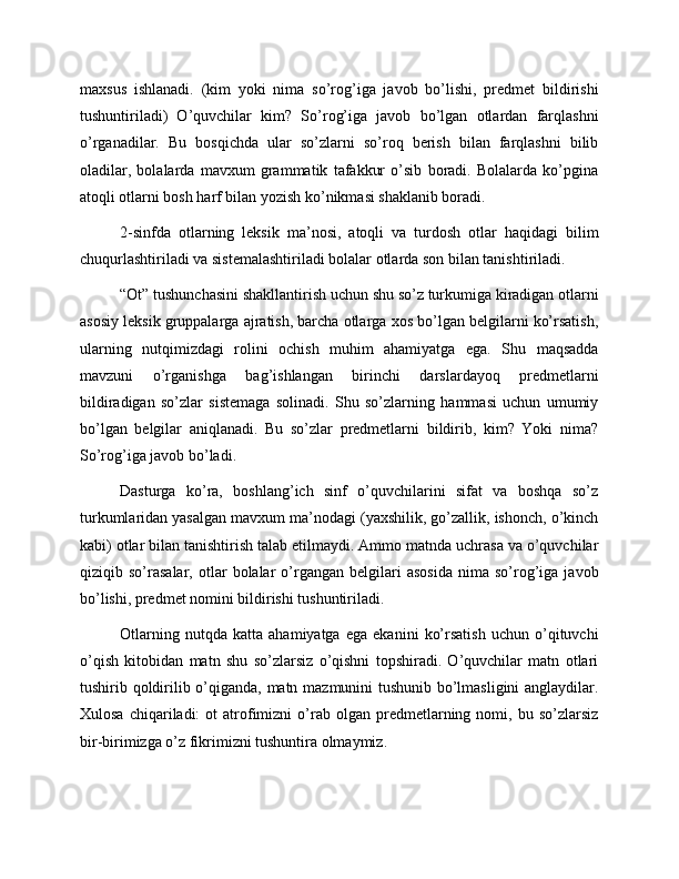 maxsus   ishlanadi.   (kim   yoki   nima   so’rog’iga   javob   bo’lishi,   predmet   bildirishi
tushuntiriladi)   O’quvchilar   kim?   So’rog’iga   javob   bo’lgan   otlardan   farqlashni
o’rganadilar.   Bu   bosqichda   ular   so’zlarni   so’roq   berish   bilan   farqlashni   bilib
oladilar,   bolalarda   mavxum   grammatik   tafakkur   o’sib   boradi.   Bolalarda   ko’pgina
atoqli otlarni bosh harf bilan yozish ko’nikmasi shaklanib boradi.
2-sinfda   otlarning   leksik   ma’nosi,   atoqli   va   turdosh   otlar   haqidagi   bilim
chuqurlashtiriladi va sistemalashtiriladi bolalar otlarda son bilan tanishtiriladi.
“Ot” tushunchasini shakllantirish uchun shu so’z turkumiga kiradigan otlarni
asosiy leksik gruppalarga ajratish, barcha otlarga xos bo’lgan belgilarni ko’rsatish,
ularning   nutqimizdagi   rolini   ochish   muhim   ahamiyatga   ega.   Shu   maqsadda
mavzuni   o’rganishga   bag’ishlangan   birinchi   darslardayoq   predmetlarni
bildiradigan   so’zlar   sistemaga   solinadi.   Shu   so’zlarning   hammasi   uchun   umumiy
bo’lgan   belgilar   aniqlanadi.   Bu   so’zlar   predmetlarni   bildirib,   kim?   Yoki   nima?
So’rog’iga javob bo’ladi.
Dasturga   ko’ra,   boshlang’ich   sinf   o’quvchilarini   sifat   va   boshqa   so’z
turkumlaridan yasalgan mavxum ma’nodagi (yaxshilik, go’zallik, ishonch, o’kinch
kabi) otlar bilan tanishtirish talab etilmaydi. Ammo matnda uchrasa va o’quvchilar
qiziqib  so’rasalar,   otlar   bolalar   o’rgangan   belgilari   asosida   nima   so’rog’iga  javob
bo’lishi, predmet nomini bildirishi tushuntiriladi.
Otlarning   nutqda   katta   ahamiyatga   ega   ekanini   ko’rsatish   uchun   o’qituvchi
o’qish   kitobidan   matn   shu   so’zlarsiz   o’qishni   topshiradi.   O’quvchilar   matn   otlari
tushirib qoldirilib o’qiganda, matn mazmunini tushunib bo’lmasligini  anglaydilar.
Xulosa  chiqariladi:  ot  atrofimizni  o’rab  olgan   predmetlarning  nomi,  bu  so’zlarsiz
bir-birimizga o’z fikrimizni tushuntira olmaymiz. 