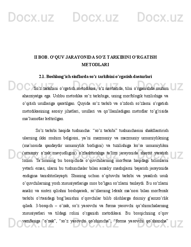 II BOB. O’QUV JARAYONIDA SO’Z TARKIBINI O’RGATISH
METODLARI
2.1. Boshlang’ich sinflarda so’z tarkibini o’rgatish dasturlari
So’z  tarkibini   o’rgatish  metodikasi,   o’z  navbatida,  tilni   o’rganishda   muhim
ahamiyatga   ega.   Ushbu   metodika   so’z   tarkibiga,   uning   morfologik   tuzilishiga   va
o’qitish   usullariga   qaratilgan.   Quyida   so’z   tarkib   va   o’zdosh   so’zlarni   o’rgatish
metodikasining   asosiy   jihatlari,   usullari   va   qo’llaniladigan   metodlar   to’g’risida
ma’lumotlar keltirilgan.
  So’z   tarkibi   haqida   tushuncha:   “ so’z   tarkibi ”   tushunchasini   shakllantirish
ularning   ikki   muhim   belgisini,   ya’ni   mazmuniy   va   mazmuniy   umumiylikning
(ma’nosida   qandaydir   umumiylik   borligini)   va   tuzilishiga   ko’ra   umumiylikni
(umumiy   o’zak   mavjudligini)   o’zlashtirishga   ta’lim   jarayonida   sharoit   yaratish
lozim.   Ta’limning   bu   bosqichida   o’quvchilarning   morfema   haqidagi   bilimlarni
yetarli   emas,   ularni   bu   tushunchalar   bilan   amaliy   mashqlarni   bajarish   jarayonida
endigina   tanishtirilayapti.   Shuning   uchun   o’qituvchi   tarkibi   va   yasalish   usuli
o’quvchilarning yosh xususiyatlariga mos bo’lgan so’zlarni tanlaydi. Bu so’zlarni
analiz   va   sintez   qilishni   boshqaradi,   so’zlarning   leksik   ma’nosi   bilan   morfemik
tarkibi   o’rtasidagi   bog’lanishni   o’quvchilar   bilib   olishlarga   doimiy   g’amxo’rlik
qiladi.   3-bosqich   –   o’zak,   so’z   yasovchi   va   forma   yasovchi   qo’shimchalarning
xususiyatlari   va   tildagi   rolini   o’rganish   metodikasi.   Bu   bosqichning   o’quv
vazifasiga   “o’zak”,   “so’z   yasovchi   qo’shimcha”,   “forma   yasovchi   qo’shimcha” 