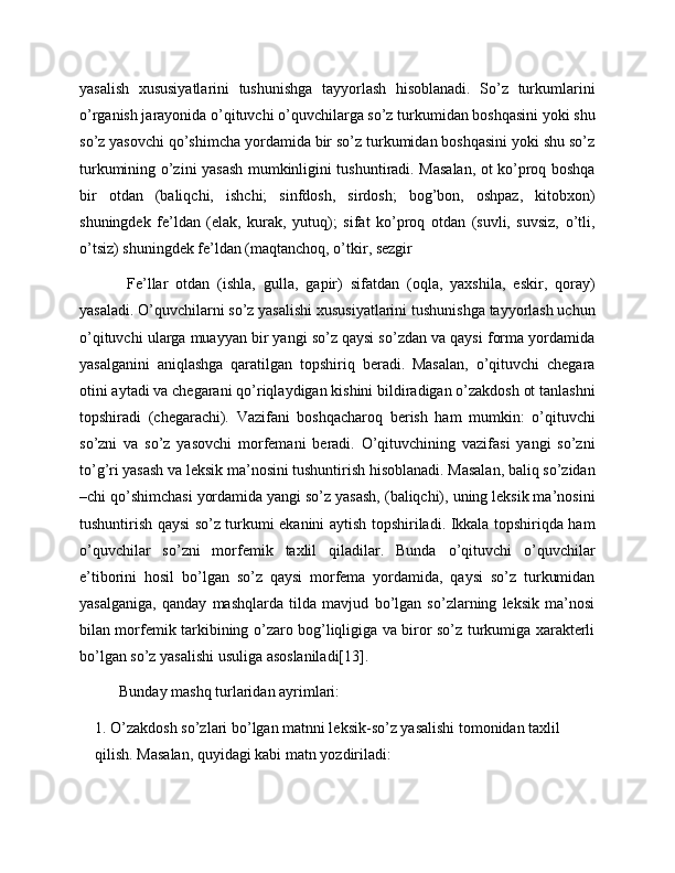 yasalish   xususiyatlarini   tushunishga   tayyorlash   hisoblanadi.   So’z   turkumlarini
o’rganish jarayonida o’qituvchi o’quvchilarga so’z turkumidan boshqasini yoki shu
so’z yasovchi qo’shimcha yordamida bir so’z turkumidan boshqasini yoki shu so’z
turkumining o’zini yasash mumkinligini tushuntiradi. Masalan, ot ko’proq boshqa
bir   otdan   (baliqchi,   ishchi;   sinfdosh,   sirdosh;   bog’bon,   oshpaz,   kitobxon)
shuningdek   fe’ldan   (elak,   kurak,   yutuq);   sifat   ko’proq   otdan   (suvli,   suvsiz,   o’tli,
o’tsiz) shuningdek fe’ldan (maqtanchoq, o’tkir, sezgir
  Fe’llar   otdan   (ishla,   gulla,   gapir)   sifatdan   (oqla,   yaxshila,   eskir,   qoray)
yasaladi. O’quvchilarni so’z yasalishi xususiyatlarini tushunishga tayyorlash uchun
o’qituvchi ularga muayyan bir yangi so’z qaysi so’zdan va qaysi forma yordamida
yasalganini   aniqlashga   qaratilgan   topshiriq   beradi.   Masalan,   o’qituvchi   chegara
otini aytadi va chegarani qo’riqlaydigan kishini bildiradigan o’zakdosh ot tanlashni
topshiradi   (chegarachi).   Vazifani   boshqacharoq   berish   ham   mumkin:   o’qituvchi
so’zni   va   so’z   yasovchi   morfemani   beradi.   O’qituvchining   vazifasi   yangi   so’zni
to’g’ri yasash va leksik ma’nosini tushuntirish hisoblanadi. Masalan, baliq so’zidan
–chi qo’shimchasi yordamida yangi so’z yasash, (baliqchi), uning leksik ma’nosini
tushuntirish qaysi so’z turkumi ekanini aytish topshiriladi. Ikkala topshiriqda ham
o’quvchilar   so’zni   morfemik   taxlil   qiladilar.   Bunda   o’qituvchi   o’quvchilar
e’tiborini   hosil   bo’lgan   so’z   qaysi   morfema   yordamida,   qaysi   so’z   turkumidan
yasalganiga,   qanday   mashqlarda   tilda   mavjud   bo’lgan   so’zlarning   leksik   ma’nosi
bilan morfemik tarkibining o’zaro bog’liqligiga va biror so’z turkumiga xarakterli
bo’lgan so’z yasalishi usuliga asoslaniladi[13].
Bunday mashq turlaridan ayrimlari:
1. O’zakdosh so’zlari bo’lgan matnni leksik-so’z yasalishi tomonidan taxlil 
qilish. Masalan, quyidagi kabi matn yozdiriladi: 