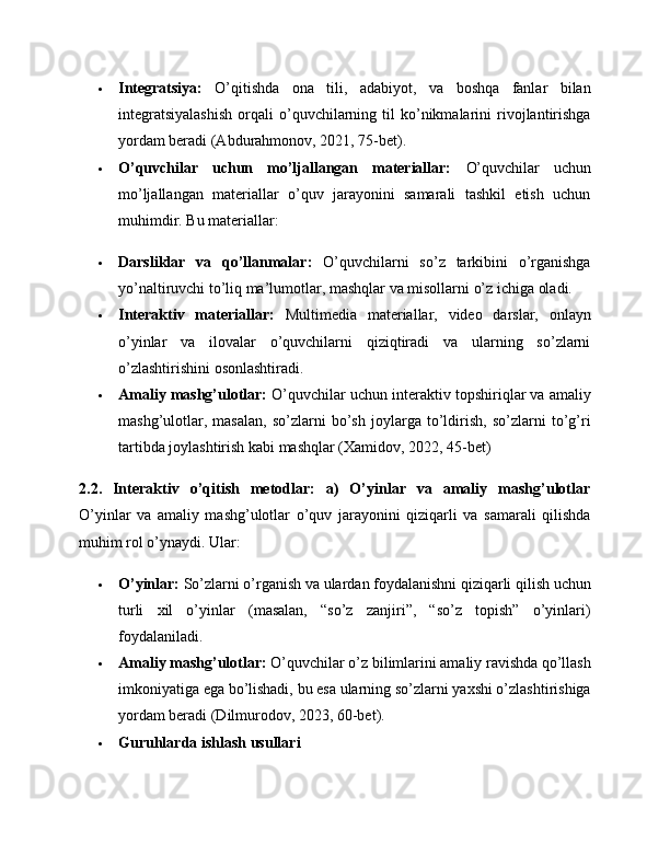  Integratsiya:   O’qitishda   ona   tili,   adabiyot,   va   boshqa   fanlar   bilan
integratsiyalashish   orqali   o’quvchilarning  til   ko’nikmalarini   rivojlantirishga
yordam beradi (Abdurahmonov, 2021, 75-bet).
 O’quvchilar   uchun   mo’ljallangan   materiallar:   O’quvchilar   uchun
mo’ljallangan   materiallar   o’quv   jarayonini   samarali   tashkil   etish   uchun
muhimdir. Bu materiallar:
 Darsliklar   va   qo’llanmalar:   O’quvchilarni   so’z   tarkibini   o’rganishga
yo’naltiruvchi to’liq ma’lumotlar, mashqlar va misollarni o’z ichiga oladi.
 Interaktiv   materiallar:   Multimedia   materiallar,   video   darslar,   onlayn
o’yinlar   va   ilovalar   o’quvchilarni   qiziqtiradi   va   ularning   so’zlarni
o’zlashtirishini osonlashtiradi.
 Amaliy mashg’ulotlar:  O’quvchilar uchun interaktiv topshiriqlar va amaliy
mashg’ulotlar,   masalan,   so’zlarni   bo’sh   joylarga   to’ldirish,   so’zlarni   to’g’ri
tartibda joylashtirish kabi mashqlar (Xamidov, 2022, 45-bet)
2.2.   Interaktiv   o’qitish   metodlar:   a)   O’yinlar   va   amaliy   mashg’ulotlar
O’yinlar   va   amaliy   mashg’ulotlar   o’quv   jarayonini   qiziqarli   va   samarali   qilishda
muhim rol o’ynaydi. Ular:
 O’yinlar:  So’zlarni o’rganish va ulardan foydalanishni qiziqarli qilish uchun
turli   xil   o’yinlar   (masalan,   “so’z   zanjiri”,   “so’z   topish”   o’yinlari)
foydalaniladi.
 Amaliy mashg’ulotlar:  O’quvchilar o’z bilimlarini amaliy ravishda qo’llash
imkoniyatiga ega bo’lishadi, bu esa ularning so’zlarni yaxshi o’zlashtirishiga
yordam beradi (Dilmurodov, 2023, 60-bet).
 Guruhlarda ishlash usullari 