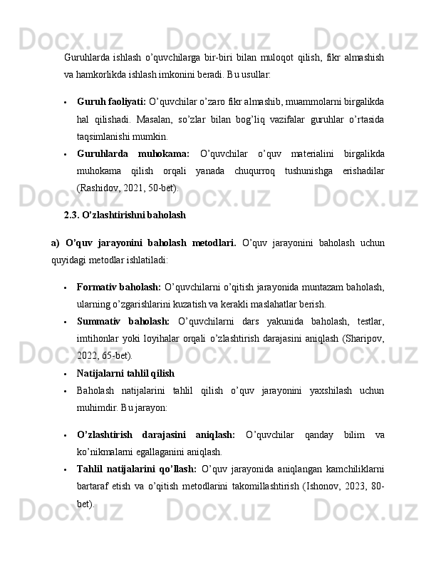 Guruhlarda   ishlash   o’quvchilarga   bir-biri   bilan   muloqot   qilish,   fikr   almashish
va hamkorlikda ishlash imkonini beradi. Bu usullar:
 Guruh faoliyati:  O’quvchilar o’zaro fikr almashib, muammolarni birgalikda
hal   qilishadi.   Masalan,   so’zlar   bilan   bog’liq   vazifalar   guruhlar   o’rtasida
taqsimlanishi mumkin.
 Guruhlarda   muhokama:   O’quvchilar   o’quv   materialini   birgalikda
muhokama   qilish   orqali   yanada   chuqurroq   tushunishga   erishadilar
(Rashidov, 2021, 50-bet).
2.3. O’zlashtirishni baholash
a)   O’quv   jarayonini   baholash   metodlari.   O’quv   jarayonini   baholash   uchun
quyidagi metodlar ishlatiladi:
 Formativ baholash:  O’quvchilarni o’qitish jarayonida muntazam baholash,
ularning o’zgarishlarini kuzatish va kerakli maslahatlar berish.
 Summativ   baholash:   O’quvchilarni   dars   yakunida   baholash,   testlar,
imtihonlar   yoki   loyihalar   orqali   o’zlashtirish   darajasini   aniqlash   (Sharipov,
2022, 65-bet). 
 Natijalarni tahlil qilish 
 Baholash   natijalarini   tahlil   qilish   o’quv   jarayonini   yaxshilash   uchun
muhimdir. Bu jarayon:
 O’zlashtirish   darajasini   aniqlash:   O’quvchilar   qanday   bilim   va
ko’nikmalarni egallaganini aniqlash.
 Tahlil   natijalarini   qo’llash:   O’quv   jarayonida   aniqlangan   kamchiliklarni
bartaraf   etish   va   o’qitish   metodlarini   takomillashtirish   (Ishonov,   2023,   80-
bet). 