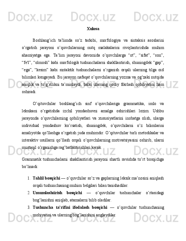 Xulosa
Boshlang’ich   ta’limda   so’z   tarkibi,   morfologiya   va   sintaksis   asoslarini
o’rgatish   jarayoni   o’quvchilarning   nutq   malakalarini   rivojlantirishda   muhim
ahamiyatga   ega.   Ta’lim   jarayoni   davomida   o’quvchilarga   “ot”,   “sifat”,   “son”,
“fe'l”, “olmosh” kabi morfologik tushunchalarni shakllantirish, shuningdek “gap”,
“ega”,   “kesim”   kabi   sintaktik   tushunchalarni   o’rganish   orqali   ularning   tilga   oid
bilimlari kengayadi. Bu jarayon nafaqat o’quvchilarning yozma va og’zaki nutqida
aniqlik   va   to’g’rilikni   ta’minlaydi,   balki   ularning   ijodiy   fikrlash   qobiliyatini   ham
oshiradi.
O’qituvchilar   boshlang’ich   sinf   o’quvchilariga   grammatika,   imlo   va
leksikani   o’rgatishda   izchil   yondashuvni   amalga   oshirishlari   lozim.   Ushbu
jarayonda   o’quvchilarning   qobiliyatlari   va   xususiyatlarini   inobatga   olish,   ularga
individual   yondashuv   ko’rsatish,   shuningdek,   o’quvchilarni   o’z   bilimlarini
amaliyotda qo’llashga o’rgatish juda muhimdir. O’qituvchilar turli metodikalar va
interaktiv   usullarni   qo’llash   orqali   o’quvchilarning   motivatsiyasini   oshirib,   ularni
mustaqil o’rganishga rag’batlantirishlari kerak.
Grammatik   tushunchalarni   shakllantirish   jarayoni   shartli   ravishda   to’rt   bosqichga
bo’linadi:
1. Tahlil bosqichi  — o’quvchilar so’z va gaplarning leksik ma’nosini aniqlash
orqali tushunchaning muhim belgilari bilan tanishadilar.
2. Umumlashtirish   bosqichi   —   o’quvchilar   tushunchalar   o’rtasidagi
bog’lanishni aniqlab, atamalarni bilib oladilar.
3. Tushuncha   ta’rifini   ifodalash   bosqichi   —   o’quvchilar   tushunchaning
mohiyatini va ularning bog’lanishini anglaydilar. 