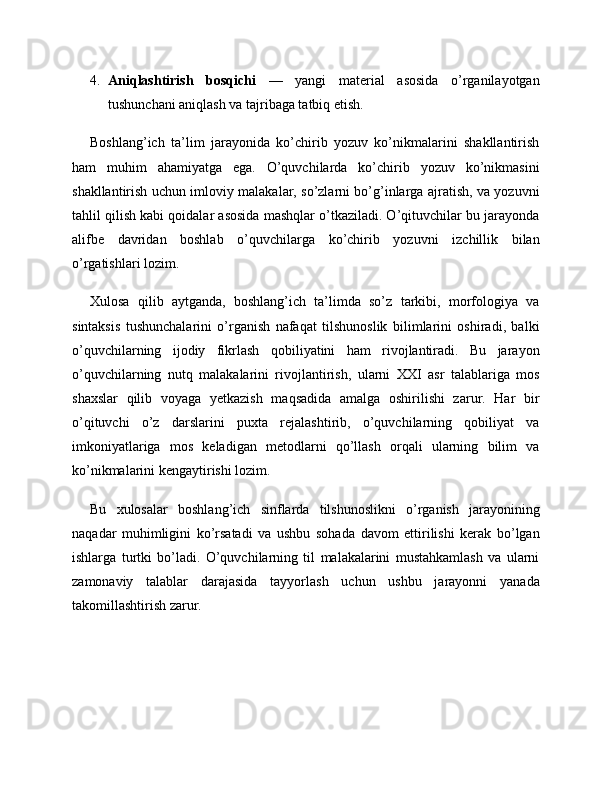 4. Aniqlashtirish   bosqichi   —   yangi   material   asosida   o’rganilayotgan
tushunchani aniqlash va tajribaga tatbiq etish.
Boshlang’ich   ta’lim   jarayonida   ko’chirib   yozuv   ko’nikmalarini   shakllantirish
ham   muhim   ahamiyatga   ega.   O’quvchilarda   ko’chirib   yozuv   ko’nikmasini
shakllantirish uchun imloviy malakalar, so’zlarni bo’g’inlarga ajratish, va yozuvni
tahlil qilish kabi qoidalar asosida mashqlar o’tkaziladi. O’qituvchilar bu jarayonda
alifbe   davridan   boshlab   o’quvchilarga   ko’chirib   yozuvni   izchillik   bilan
o’rgatishlari lozim.
Xulosa   qilib   aytganda,   boshlang’ich   ta’limda   so’z   tarkibi,   morfologiya   va
sintaksis   tushunchalarini   o’rganish   nafaqat   tilshunoslik   bilimlarini   oshiradi,   balki
o’quvchilarning   ijodiy   fikrlash   qobiliyatini   ham   rivojlantiradi.   Bu   jarayon
o’quvchilarning   nutq   malakalarini   rivojlantirish,   ularni   XXI   asr   talablariga   mos
shaxslar   qilib   voyaga   yetkazish   maqsadida   amalga   oshirilishi   zarur.   Har   bir
o’qituvchi   o’z   darslarini   puxta   rejalashtirib,   o’quvchilarning   qobiliyat   va
imkoniyatlariga   mos   keladigan   metodlarni   qo’llash   orqali   ularning   bilim   va
ko’nikmalarini kengaytirishi lozim.
Bu   xulosalar   boshlang’ich   sinflarda   tilshunoslikni   o’rganish   jarayonining
naqadar   muhimligini   ko’rsatadi   va   ushbu   sohada   davom   ettirilishi   kerak   bo’lgan
ishlarga   turtki   bo’ladi.   O’quvchilarning   til   malakalarini   mustahkamlash   va   ularni
zamonaviy   talablar   darajasida   tayyorlash   uchun   ushbu   jarayonni   yanada
takomillashtirish zarur. 