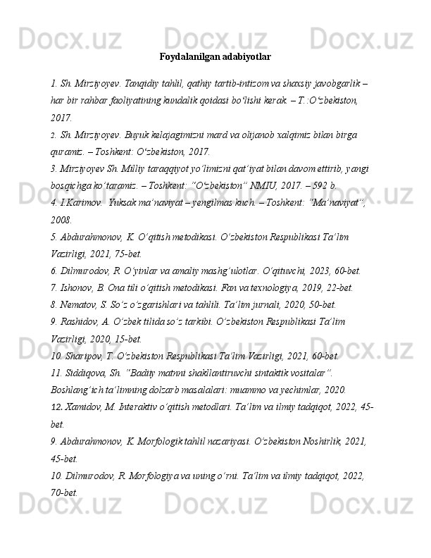 Foydalanilgan adabiyotlar
1. Sh.  Mirziyo y ev .  Tanqidiy tahlil, qathiy tartib-intizom va shaxsiy javobgarlik – 
har bir rahbar faoliyatining kundalik qoidasi bo lishi kerak. – T.:O zbekiston, ʻ ʻ
2017.
2. Sh.  Mirziyo y ev .  Buyuk kelajagimizni mard va olijanob xalqimiz bilan birga 
quramiz. – Toshkent: O zbekiston, 2017	
ʻ .
3. Mirziyoyev Sh. Milliy taraqqiyot yo’limizni qat’iyat bilan davom ettirib, yangi 
bosqichga ko’taramiz. – Toshkent: “O zbekiston” NMIU, 2017. – 592 b.	
ʻ
4. I.Karimov.  Yuksak ma’naviyat – yengilmas kuch. – Toshkent: “Ma’naviyat”, 
2008.
5. Abdurahmonov, K. O’qitish metodikasi. O’zbekiston Respublikasi Ta’lim 
Vazirligi, 2021, 75-bet.
6. Dilmurodov, R. O’yinlar va amaliy mashg’ulotlar. O’qituvchi, 2023, 60-bet.
7. Ishonov, B. Ona tili o’qitish metodikasi. Fan va texnologiya, 2019, 22-bet.
8. Nematov, S. So’z o’zgarishlari va tahlili. Ta’lim jurnali, 2020, 50-bet.
9. Rashidov, A. O’zbek tilida so’z tarkibi. O’zbekiston Respublikasi Ta’lim 
Vazirligi, 2020, 15-bet.
10. Sharipov, T. O’zbekiston Respublikasi Ta’lim Vazirligi, 2021, 60-bet.
11. Siddiqova, Sh. “Badiiy matnni shakllantiruvchi sintaktik vositalar”. 
Boshlang’ich ta’limning dolzarb masalalari: muammo va yechimlar, 2020.
12. Xamidov, M. Interaktiv o’qitish metodlari. Ta’lim va ilmiy tadqiqot, 2022, 45-
bet.
9. Abdurahmonov, K. Morfologik tahlil nazariyasi. O’zbekiston Noshirlik, 2021, 
45-bet.
10. Dilmurodov, R. Morfologiya va uning o’rni. Ta’lim va ilmiy tadqiqot, 2022, 
70-bet. 