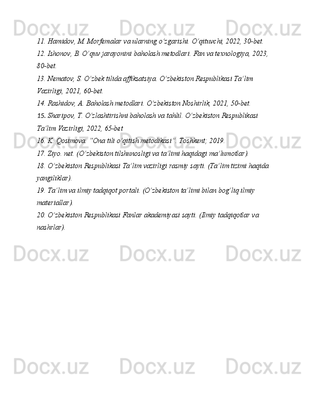 11. Hamidov, M. Morfemalar va ularning o’zgarishi. O’qituvchi, 2022, 30-bet.
12. Ishonov, B. O’quv jarayonini baholash metodlari. Fan va texnologiya, 2023, 
80-bet.
13. Nematov, S. O’zbek tilida affiksatsiya. O’zbekiston Respublikasi Ta’lim 
Vazirligi, 2021, 60-bet.
14. Rashidov, A. Baholash metodlari. O’zbekiston Noshirlik, 2021, 50-bet.
15. Sharipov, T. O’zlashtirishni baholash va tahlil. O’zbekiston Respublikasi 
Ta’lim Vazirligi, 2022, 65-bet
16. K. Qosimova. “Ona tili o’qitish metodikasi”. Toshkent; 2019.
17. Ziyo. net. (O’zbekiston tilshunosligi va ta’limi haqidagi ma’lumotlar).
18. O’zbekiston Respublikasi Ta’lim vazirligi rasmiy sayti. (Ta’lim tizimi haqida 
yangiliklar).
19. Ta’lim va ilmiy tadqiqot portali. (O’zbekiston ta’limi bilan bog’liq ilmiy 
materiallar).
20. O’zbekiston Respublikasi Fanlar akademiyasi sayti. (Ilmiy tadqiqotlar va 
nashrlar).