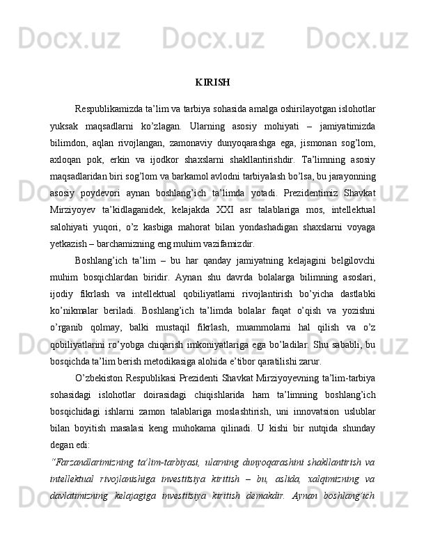 KIRISH
Respublikamizda ta’lim va tarbiya sohasida amalga oshirilayotgan islohotlar
yuksak   maqsadlarni   ko’zlagan.   Ularning   asosiy   mohiyati   –   jamiyatimizda
bilimdon,   aqlan   rivojlangan,   zamonaviy   dunyoqarashga   ega,   jismonan   sog’lom,
axloqan   pok,   erkin   va   ijodkor   shaxslarni   shakllantirishdir.   Ta’limning   asosiy
maqsadlaridan biri sog’lom va barkamol avlodni tarbiyalash bo’lsa, bu jarayonning
asosiy   poydevori   aynan   boshlang’ich   ta’limda   yotadi.   Prezidentimiz   Shavkat
Mirziyoyev   ta’kidlaganidek,   kelajakda   XXI   asr   talablariga   mos,   intellektual
salohiyati   yuqori,   o’z   kasbiga   mahorat   bilan   yondashadigan   shaxslarni   voyaga
yetkazish – barchamizning eng muhim vazifamizdir.
Boshlang’ich   ta’lim   –   bu   har   qanday   jamiyatning   kelajagini   belgilovchi
muhim   bosqichlardan   biridir.   Aynan   shu   davrda   bolalarga   bilimning   asoslari,
ijodiy   fikrlash   va   intellektual   qobiliyatlarni   rivojlantirish   bo’yicha   dastlabki
ko’nikmalar   beriladi.   Boshlang’ich   ta’limda   bolalar   faqat   o’qish   va   yozishni
o’rganib   qolmay,   balki   mustaqil   fikrlash,   muammolarni   hal   qilish   va   o’z
qobiliyatlarini   ro’yobga   chiqarish   imkoniyatlariga   ega   bo’ladilar.   Shu   sababli,   bu
bosqichda ta’lim berish metodikasiga alohida e’tibor qaratilishi zarur.
O’zbekiston Respublikasi Prezidenti Shavkat Mirziyoyevning ta’lim-tarbiya
sohasidagi   islohotlar   doirasidagi   chiqishlarida   ham   ta’limning   boshlang’ich
bosqichidagi   ishlarni   zamon   talablariga   moslashtirish,   uni   innovatsion   uslublar
bilan   boyitish   masalasi   keng   muhokama   qilinadi.   U   kishi   bir   nutqida   shunday
degan edi:
“Farzandlarimizning   ta’lim-tarbiyasi,   ularning   dunyoqarashini   shakllantirish   va
intellektual   rivojlanishiga   investitsiya   kiritish   –   bu,   aslida,   xalqimizning   va
davlatimizning   kelajagiga   investitsiya   kiritish   demakdir.   Aynan   boshlang’ich 