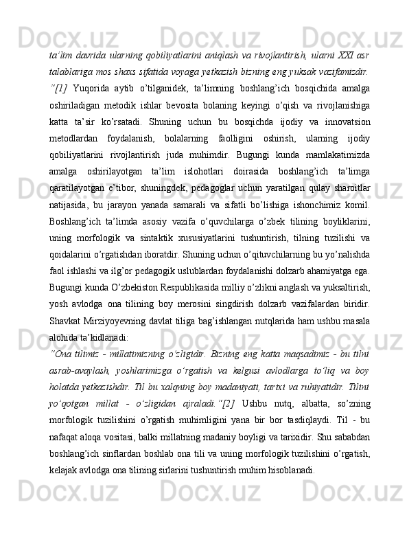 ta’lim   davrida   ularning   qobiliyatlarini   aniqlash   va   rivojlantirish,   ularni   XXI   asr
talablariga mos  shaxs sifatida voyaga yetkazish  bizning eng yuksak  vazifamizdir.
“[1]   Yuqorida   aytib   o’tilganidek,   ta’limning   boshlang’ich   bosqichida   amalga
oshiriladigan   metodik   ishlar   bevosita   bolaning   keyingi   o’qish   va   rivojlanishiga
katta   ta’sir   ko’rsatadi.   Shuning   uchun   bu   bosqichda   ijodiy   va   innovatsion
metodlardan   foydalanish,   bolalarning   faolligini   oshirish,   ularning   ijodiy
qobiliyatlarini   rivojlantirish   juda   muhimdir.   Bugungi   kunda   mamlakatimizda
amalga   oshirilayotgan   ta’lim   islohotlari   doirasida   boshlang’ich   ta’limga
qaratilayotgan   e’tibor,   shuningdek,   pedagoglar   uchun   yaratilgan   qulay   sharoitlar
natijasida,   bu   jarayon   yanada   samarali   va   sifatli   bo’lishiga   ishonchimiz   komil.
Boshlang’ich   ta’limda   asosiy   vazifa   o’quvchilarga   o’zbek   tilining   boyliklarini,
uning   morfologik   va   sintaktik   xususiyatlarini   tushuntirish,   tilning   tuzilishi   va
qoidalarini o’rgatishdan iboratdir. Shuning uchun o’qituvchilarning bu yo’nalishda
faol ishlashi va ilg’or pedagogik uslublardan foydalanishi dolzarb ahamiyatga ega.
Bugungi kunda O’zbekiston Respublikasida milliy o’zlikni anglash va yuksaltirish,
yosh   avlodga   ona   tilining   boy   merosini   singdirish   dolzarb   vazifalardan   biridir.
Shavkat Mirziyoyevning davlat tiliga bag’ishlangan nutqlarida ham ushbu masala
alohida ta’kidlanadi:
“Ona   tilimiz   -   millatimizning   o’zligidir.   Bizning   eng   katta   maqsadimiz   -   bu   tilni
asrab-avaylash,   yoshlarimizga   o’rgatish   va   kelgusi   avlodlarga   to’liq   va   boy
holatda yetkazishdir.  Til  bu xalqning boy madaniyati, tarixi  va ruhiyatidir.  Tilini
yo’qotgan   millat   -   o’zligidan   ajraladi.“[2]   Ushbu   nutq,   albatta,   so’zning
morfologik   tuzilishini   o’rgatish   muhimligini   yana   bir   bor   tasdiqlaydi.   Til   -   bu
nafaqat aloqa vositasi, balki millatning madaniy boyligi va tarixidir. Shu sababdan
boshlang’ich sinflardan boshlab ona tili va uning morfologik tuzilishini o’rgatish,
kelajak avlodga ona tilining sirlarini tushuntirish muhim hisoblanadi. 