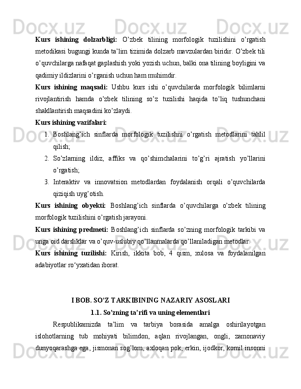 Kurs   ishining   dolzarbligi:   O’zbek   tilining   morfologik   tuzilishini   o’rgatish
metodikasi bugungi kunda ta’lim tizimida dolzarb mavzulardan biridir. O’zbek tili
o’quvchilarga nafaqat gaplashish yoki yozish uchun, balki ona tilining boyligini va
qadimiy ildizlarini o’rganish uchun ham muhimdir.
Kurs   ishining   maqsadi:   Ushbu   kurs   ishi   o’quvchilarda   morfologik   bilimlarni
rivojlantirish   hamda   o’zbek   tilining   so’z   tuzilishi   haqida   to’liq   tushunchani
shakllantirish maqsadini ko’zlaydi.
Kurs ishining vazifalari:
1. Boshlang’ich   sinflarda   morfologik   tuzilishni   o’rgatish   metodlarini   tahlil
qilish;
2. So’zlarning   ildiz,   affiks   va   qo’shimchalarini   to’g’ri   ajratish   yo’llarini
o’rgatish;
3. Interaktiv   va   innovatsion   metodlardan   foydalanish   orqali   o’quvchilarda
qiziqish uyg’otish.
Kurs   ishining   obyekti:   Boshlang’ich   sinflarda   o’quvchilarga   o’zbek   tilining
morfologik tuzilishini o’rgatish jarayoni.
Kurs   ishining   predmeti:   Boshlang’ich   sinflarda   so’zning   morfologik   tarkibi   va
unga oid darsliklar va o’quv-uslubiy qo’llanmalarda qo’llaniladigan metodlar.
Kurs   ishining   tuzilishi:   Kirish,   ikkita   bob,   4   qism,   xulosa   va   foydalanilgan
adabiyotlar ro yxatidan ʻ iborat .   
I BOB. SO’Z TARKIBINING NAZARIY ASOSLARI
1.1. So’zning ta’rifi va uning elementlari
Respublikamizda   ta’lim   va   tarbiya   borasida   amalga   oshirilayotgan
islohotlarning   tub   mohiyati   bilimdon,   aqlan   rivojlangan,   ongli,   zamonaviy
dunyoqarashga ega, jismonan sog’lom, axloqan pok, erkin, ijodkor, komil insonni 