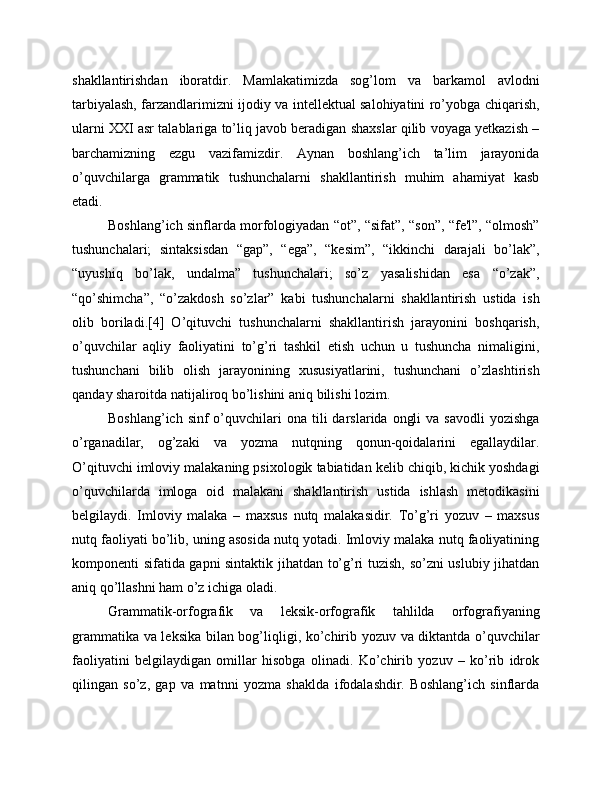 shakllantirishdan   iboratdir.   Mamlakatimizda   sog’lom   va   barkamol   avlodni
tarbiyalash, farzandlarimizni ijodiy va intellektual salohiyatini ro’yobga chiqarish,
ularni XXI asr talablariga to’liq javob beradigan shaxslar qilib voyaga yetkazish –
barchamizning   ezgu   vazifamizdir.   Aynan   boshlang’ich   ta’lim   jarayonida
o’quvchilarga   grammatik   tushunchalarni   shakllantirish   muhim   ahamiyat   kasb
etadi.
Boshlang’ich sinflarda morfologiyadan “ot”, “sifat”, “son”, “fe'l”, “olmosh”
tushunchalari;   sintaksisdan   “gap”,   “ega”,   “kesim”,   “ikkinchi   darajali   bo’lak”,
“uyushiq   bo’lak,   undalma”   tushunchalari;   so’z   yasalishidan   esa   “o’zak”,
“qo’shimcha”,   “o’zakdosh   so’zlar”   kabi   tushunchalarni   shakllantirish   ustida   ish
olib   boriladi.[4]   O’qituvchi   tushunchalarni   shakllantirish   jarayonini   boshqarish,
o’quvchilar   aqliy   faoliyatini   to’g’ri   tashkil   etish   uchun   u   tushuncha   nimaligini,
tushunchani   bilib   olish   jarayonining   xususiyatlarini,   tushunchani   o’zlashtirish
qanday sharoitda natijaliroq bo’lishini aniq bilishi lozim.
Boshlang’ich  sinf  o’quvchilari  ona  tili  darslarida  ongli   va  savodli   yozishga
o’rganadilar,   og’zaki   va   yozma   nutqning   qonun-qoidalarini   egallaydilar.
O’qituvchi imloviy malakaning psixologik tabiatidan kelib chiqib, kichik yoshdagi
o’quvchilarda   imloga   oid   malakani   shakllantirish   ustida   ishlash   metodikasini
belgilaydi.   Imloviy   malaka   –   maxsus   nutq   malakasidir.   To’g’ri   yozuv   –   maxsus
nutq faoliyati bo’lib, uning asosida nutq yotadi. Imloviy malaka nutq faoliyatining
komponenti sifatida gapni sintaktik jihatdan to’g’ri tuzish, so’zni uslubiy jihatdan
aniq qo’llashni ham o’z ichiga oladi.
Grammatik-orfografik   va   leksik-orfografik   tahlilda   orfografiyaning
grammatika va leksika bilan bog’liqligi, ko’chirib yozuv va diktantda o’quvchilar
faoliyatini   belgilaydigan   omillar   hisobga   olinadi.   Ko’chirib   yozuv   –   ko’rib   idrok
qilingan   so’z,   gap   va   matnni   yozma   shaklda   ifodalashdir.   Boshlang’ich   sinflarda 