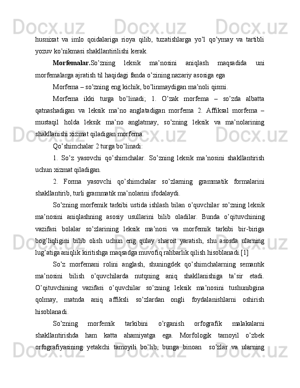 husnixat   va   imlo   qoidalariga   rioya   qilib,   tuzatishlarga   yo’l   qo’ymay   va   tartibli
yozuv ko’nikmasi shakllantirilishi kerak.
  Morfemalar. So’zning   leksik   ma’nosini   aniqlash   maqsadida   uni
morfemalarga ajratish til haqidagi fanda o’zining nazariy asosiga ega
Morfema – so’zning eng kichik, bo’linmaydigan ma’noli qismi.
Morfema   ikki   turga   bo’linadi;   1.   O’zak   morfema   –   so’zda   albatta
qatnashadigan   va   leksik   ma’no   anglatadigan   morfema   2.   Affiksal   morfema   –
mustaqil   holda   leksik   ma’no   anglatmay,   so’zning   leksik   va   ma’nolarining
shakllanishi xizmat qiladigan morfema. 
Qo’shimchalar 2 turga bo’linadi:
1.   So’z   yasovchi   qo’shimchalar.   So’zning   leksik   ma’nosini   shakllantirish
uchun xizmat qiladigan.
2.   Forma   yasovchi   qo’shimchalar   so’zlarning   grammatik   formalarini
shakllantirib, turli grammatik ma’nolarini ifodalaydi.
So’zning   morfemik   tarkibi   ustida   ishlash   bilan   o’quvchilar   so’zning   leksik
ma’nosini   aniqlashning   asosiy   usullarini   bilib   oladilar.   Bunda   o’qituvchining
vazifasi   bolalar   so’zlarining   leksik   ma’nosi   va   morfemik   tarkibi   bir-biriga
bog’liqligini   bilib   olish   uchun   eng   qulay   sharoit   yaratish,   shu   asosda   ularning
lug’atiga aniqlik kiritishga maqsadga muvofiq rahbarlik qilish hisoblanadi.[1]
So’z   morfemani   rolini   anglash,   shuningdek   qo’shimchalarning   semantik
ma’nosini   bilish   o’quvchilarda   nutqning   aniq   shakllanishiga   ta’sir   etadi.
O’qituvchining   vazifasi   o’quvchilar   so’zning   leksik   ma’nosini   tushunibgina
qolmay,   matnda   aniq   affiksli   so’zlardan   ongli   foydalanishlarni   oshirish
hisoblanadi.
So’zning   morfemik   tarkibini   o’rganish   orfografik   malakalarni
shakllantirishda   ham   katta   ahamiyatga   ega.   Morfologik   tamoyil   o’zbek
orfografiyasining   yetakchi   tamoyili   bo’lib,   bunga   binoan     so’zlar   va   ularning 