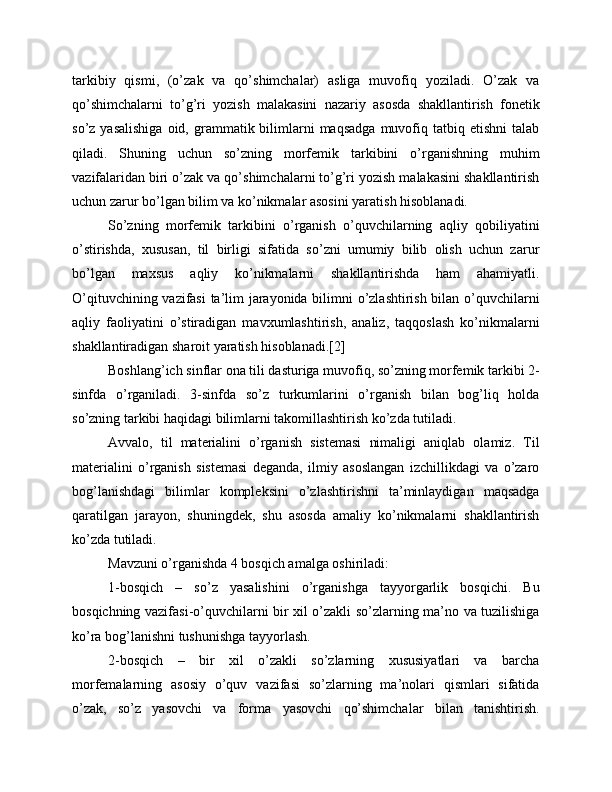 tarkibiy   qismi,   (o’zak   va   qo’shimchalar)   asliga   muvofiq   yoziladi.   O’zak   va
qo’shimchalarni   to’g’ri   yozish   malakasini   nazariy   asosda   shakllantirish   fonetik
so’z  yasalishiga  oid,  grammatik  bilimlarni  maqsadga   muvofiq  tatbiq  etishni   talab
qiladi.   Shuning   uchun   so’zning   morfemik   tarkibini   o’rganishning   muhim
vazifalaridan biri o’zak va qo’shimchalarni to’g’ri yozish malakasini shakllantirish
uchun zarur bo’lgan bilim va ko’nikmalar asosini yaratish hisoblanadi.
So’zning   morfemik   tarkibini   o’rganish   o’quvchilarning   aqliy   qobiliyatini
o’stirishda,   xususan,   til   birligi   sifatida   so’zni   umumiy   bilib   olish   uchun   zarur
bo’lgan   maxsus   aqliy   ko’nikmalarni   shakllantirishda   ham   ahamiyatli.
O’qituvchining vazifasi ta’lim jarayonida bilimni o’zlashtirish bilan o’quvchilarni
aqliy   faoliyatini   o’stiradigan   mavxumlashtirish,   analiz,   taqqoslash   ko’nikmalarni
shakllantiradigan sharoit yaratish hisoblanadi.[2] 
Boshlang’ich sinflar ona tili dasturiga muvofiq, so’zning morfemik tarkibi 2-
sinfda   o’rganiladi.   3-sinfda   so’z   turkumlarini   o’rganish   bilan   bog’liq   holda
so’zning tarkibi haqidagi bilimlarni takomillashtirish ko’zda tutiladi. 
Avvalo,   til   materialini   o’rganish   sistemasi   nimaligi   aniqlab   olamiz.   Til
materialini   o’rganish   sistemasi   deganda,   ilmiy   asoslangan   izchillikdagi   va   o’zaro
bog’lanishdagi   bilimlar   kompleksini   o’zlashtirishni   ta’minlaydigan   maqsadga
qaratilgan   jarayon,   shuningdek,   shu   asosda   amaliy   ko’nikmalarni   shakllantirish
ko’zda tutiladi. 
Mavzuni o’rganishda 4 bosqich amalga oshiriladi:
1-bosqich   –   so’z   yasalishini   o’rganishga   tayyorgarlik   bosqichi.   Bu
bosqichning vazifasi-o’quvchilarni bir xil o’zakli so’zlarning ma’no va tuzilishiga
ko’ra bog’lanishni tushunishga tayyorlash.
2-bosqich   –   bir   xil   o’zakli   so’zlarning   xususiyatlari   va   barcha
morfemalarning   asosiy   o’quv   vazifasi   so’zlarning   ma’nolari   qismlari   sifatida
o’zak,   so’z   yasovchi   va   forma   yasovchi   qo’shimchalar   bilan   tanishtirish. 