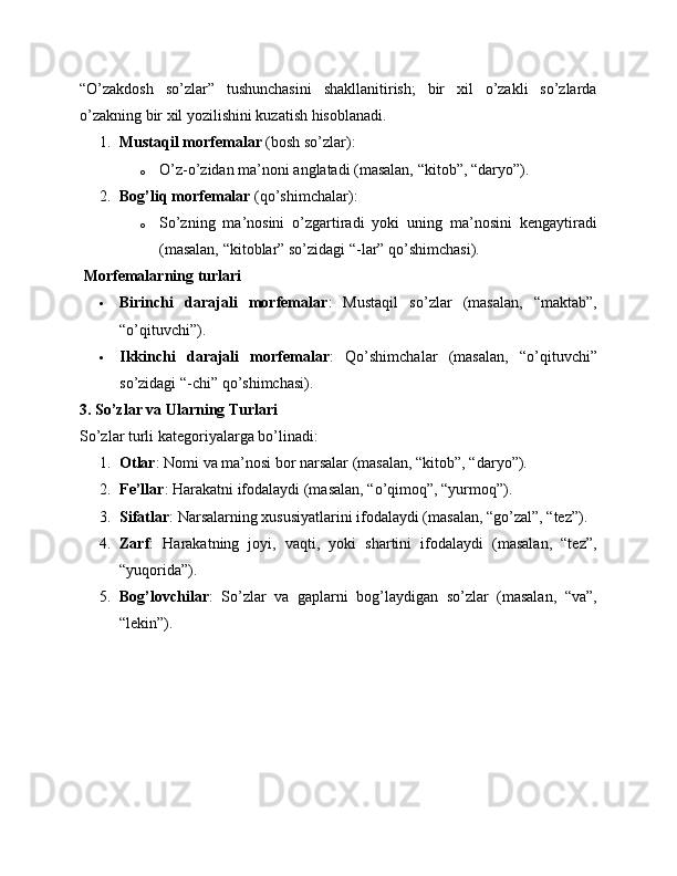 “O’zakdosh   so’zlar”   tushunchasini   shakllanitirish;   bir   xil   o’zakli   so’zlarda
o’zakning bir xil yozilishini kuzatish hisoblanadi.
1. Mustaqil morfemalar  (bosh so’zlar):
o O’z-o’zidan ma’noni anglatadi (masalan, “kitob”, “daryo”).
2. Bog’liq morfemalar  (qo’shimchalar):
o So’zning   ma’nosini   o’zgartiradi   yoki   uning   ma’nosini   kengaytiradi
(masalan, “kitoblar” so’zidagi “-lar” qo’shimchasi).
 Morfemalarning turlari
 Birinchi   darajali   morfemalar :   Mustaqil   so’zlar   (masalan,   “maktab”,
“o’qituvchi”).
 Ikkinchi   darajali   morfemalar :   Qo’shimchalar   (masalan,   “o’qituvchi”
so’zidagi “-chi” qo’shimchasi).
3. So’zlar va Ularning Turlari
So’zlar turli kategoriyalarga bo’linadi:
1. Otlar : Nomi va ma’nosi bor narsalar (masalan, “kitob”, “daryo”).
2. Fe’llar : Harakatni ifodalaydi (masalan, “o’qimoq”, “yurmoq”).
3. Sifatlar : Narsalarning xususiyatlarini ifodalaydi (masalan, “go’zal”, “tez”).
4. Zarf :   Harakatning   joyi,   vaqti,   yoki   shartini   ifodalaydi   (masalan,   “tez”,
“yuqorida”).
5. Bog’lovchilar :   So’zlar   va   gaplarni   bog’laydigan   so’zlar   (masalan,   “va”,
“lekin”). 