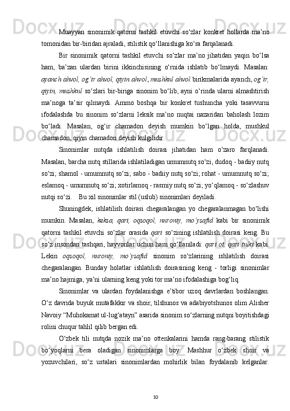 Muayyan   sinonimik   qatorni   tashkil   etuvchi   so‘zlar   konkret   hollarda   ma’no
tomonidan bir-biridan ajraladi, stilistik qo‘llanishiga ko‘ra farqalanadi. 
Bir   sinonimik   qatorni   tashkil   etuvchi   so‘zlar   ma’no   jihatidan   yaqin   bo‘lsa
ham,   ba’zan   ulardan   birini   ikkinchisining   o‘rnida   ishlatib   bo‘lmaydi.   Masalan:
ayanch ahvol, og‘ir ahvol, qiyin ahvol ,  mushkul ahvol  birikmalarida ayanch,  og‘ir,
qiyin,   mushkul   so‘zlari   bir-biriga   sinonim   bo‘lib,   ayni   o‘rinda   ularni   almashtirish
ma’noga   ta’sir   qilmaydi.   Ammo   boshqa   bir   konkret   tushuncha   yoki   tasavvurni
ifodalashda   bu   sinonim   so‘zlarni   leksik   ma’no   nuqtai   nazaridan   baholash   lozim
bo‘ladi.   Masalan,   og‘ir   chamadon   deyish   mumkin   bo‘lgan   holda,   mushkul
chamadon, qiyin chamadon deyish kulgilidir. 
Sinonimlar   nutqda   ishlatilish   doirasi   jihatidan   ham   o‘zaro   farqlanadi.
Masalan, barcha nutq stillarida ishlatiladigan umumnutq so‘zi, dudoq - badiiy nutq
so‘zi; shamol - umumnutq so‘zi; sabo - badiiy nutq so‘zi; rohat - umumnutq so‘zi;
eslamoq - umumnutq so‘zi; xotirlamoq - rasmiy nutq so‘zi; yo‘qlamoq - so‘zlashuv
nutqi so‘zi.    Bu xil sinonimlar stil (uslub) sinonimlari deyiladi. 
Shuningdek,   ishlatilish   doirasi   chegaralangan   yo   chegaralanmagan   bo‘lishi
mumkin.   Masalan,   keksa,   qari,   oqsoqol,   nuroniy,   mo‘ysafid   kabi   bir   sinonimik
qatorni   tashkil   etuvchi   so‘zlar   orasida   qari   so‘zining   ishlatilish   doirasi   keng.   Bu
so‘z insondan tashqari, hayvonlar uchun ham qo‘llaniladi:   qari ot, qari tulki   kabi.
Lekin   oqsoqol,   nuroniy,   mo‘ysafid   sinonim   so‘zlarining   ishlatilish   doirasi
chegaralangan.   Bunday   holatlar   ishlatilish   doirasining   keng   -   torligi   sinonimlar
ma’no hajmiga, ya’ni ularning keng yoki tor ma’no ifodalashiga bog‘liq. 
Sinonimlar   va   ulardan   foydalanishga   e’tibor   uzoq   davrlardan   boshlangan.
O‘z davrida buyuk mutafakkir va shoir, tilshunos va adabiyotshunos olim Alisher
Navoiy “Muhokamat ul-lug‘atayn” asarida sinonim so‘zlarning nutqni boyitishdagi
rolini chuqur tahlil qilib bergan edi. 
O‘zbek   tili   nutqda   nozik   ma’no   ottenkalarini   hamda   rang-barang   stilistik
bo‘yoqlarni   bera   oladigan   sinonimlarga   boy.   Mashhur   o‘zbek   shoir   va
yozuvchilari,   so‘z   ustalari   sinonimlardan   mohirlik   bilan   foydalanib   kelganlar.
10 